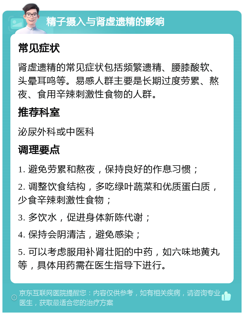 精子摄入与肾虚遗精的影响 常见症状 肾虚遗精的常见症状包括频繁遗精、腰膝酸软、头晕耳鸣等。易感人群主要是长期过度劳累、熬夜、食用辛辣刺激性食物的人群。 推荐科室 泌尿外科或中医科 调理要点 1. 避免劳累和熬夜，保持良好的作息习惯； 2. 调整饮食结构，多吃绿叶蔬菜和优质蛋白质，少食辛辣刺激性食物； 3. 多饮水，促进身体新陈代谢； 4. 保持会阴清洁，避免感染； 5. 可以考虑服用补肾壮阳的中药，如六味地黄丸等，具体用药需在医生指导下进行。