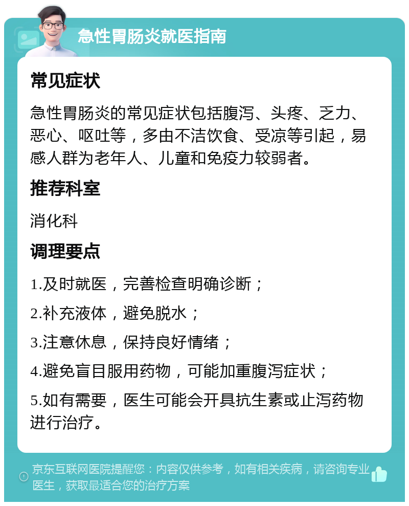 急性胃肠炎就医指南 常见症状 急性胃肠炎的常见症状包括腹泻、头疼、乏力、恶心、呕吐等，多由不洁饮食、受凉等引起，易感人群为老年人、儿童和免疫力较弱者。 推荐科室 消化科 调理要点 1.及时就医，完善检查明确诊断； 2.补充液体，避免脱水； 3.注意休息，保持良好情绪； 4.避免盲目服用药物，可能加重腹泻症状； 5.如有需要，医生可能会开具抗生素或止泻药物进行治疗。