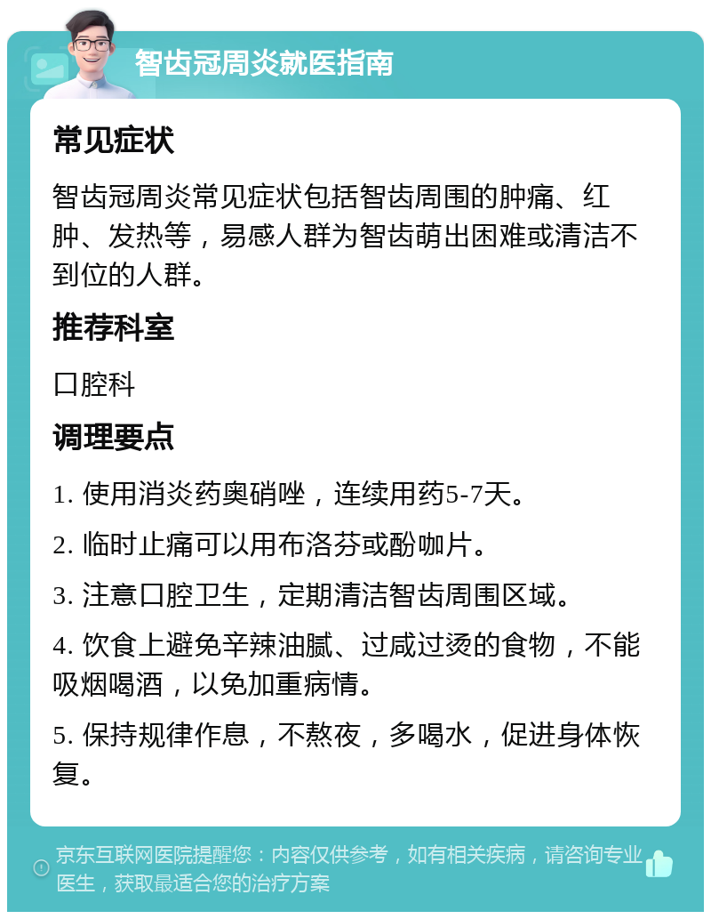 智齿冠周炎就医指南 常见症状 智齿冠周炎常见症状包括智齿周围的肿痛、红肿、发热等，易感人群为智齿萌出困难或清洁不到位的人群。 推荐科室 口腔科 调理要点 1. 使用消炎药奥硝唑，连续用药5-7天。 2. 临时止痛可以用布洛芬或酚咖片。 3. 注意口腔卫生，定期清洁智齿周围区域。 4. 饮食上避免辛辣油腻、过咸过烫的食物，不能吸烟喝酒，以免加重病情。 5. 保持规律作息，不熬夜，多喝水，促进身体恢复。