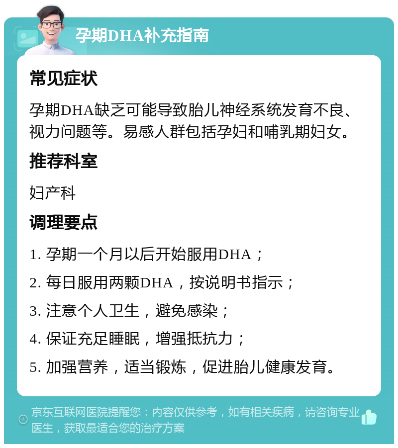 孕期DHA补充指南 常见症状 孕期DHA缺乏可能导致胎儿神经系统发育不良、视力问题等。易感人群包括孕妇和哺乳期妇女。 推荐科室 妇产科 调理要点 1. 孕期一个月以后开始服用DHA； 2. 每日服用两颗DHA，按说明书指示； 3. 注意个人卫生，避免感染； 4. 保证充足睡眠，增强抵抗力； 5. 加强营养，适当锻炼，促进胎儿健康发育。