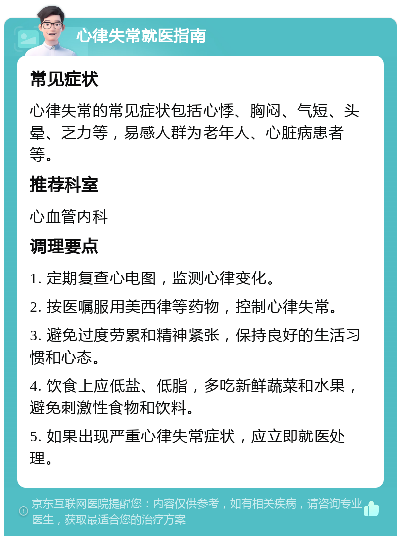 心律失常就医指南 常见症状 心律失常的常见症状包括心悸、胸闷、气短、头晕、乏力等，易感人群为老年人、心脏病患者等。 推荐科室 心血管内科 调理要点 1. 定期复查心电图，监测心律变化。 2. 按医嘱服用美西律等药物，控制心律失常。 3. 避免过度劳累和精神紧张，保持良好的生活习惯和心态。 4. 饮食上应低盐、低脂，多吃新鲜蔬菜和水果，避免刺激性食物和饮料。 5. 如果出现严重心律失常症状，应立即就医处理。