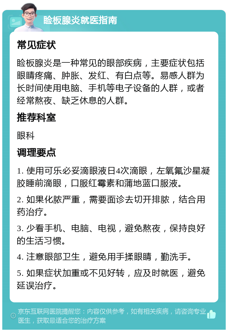 睑板腺炎就医指南 常见症状 睑板腺炎是一种常见的眼部疾病，主要症状包括眼睛疼痛、肿胀、发红、有白点等。易感人群为长时间使用电脑、手机等电子设备的人群，或者经常熬夜、缺乏休息的人群。 推荐科室 眼科 调理要点 1. 使用可乐必妥滴眼液日4次滴眼，左氧氟沙星凝胶睡前滴眼，口服红霉素和蒲地蓝口服液。 2. 如果化脓严重，需要面诊去切开排脓，结合用药治疗。 3. 少看手机、电脑、电视，避免熬夜，保持良好的生活习惯。 4. 注意眼部卫生，避免用手揉眼睛，勤洗手。 5. 如果症状加重或不见好转，应及时就医，避免延误治疗。