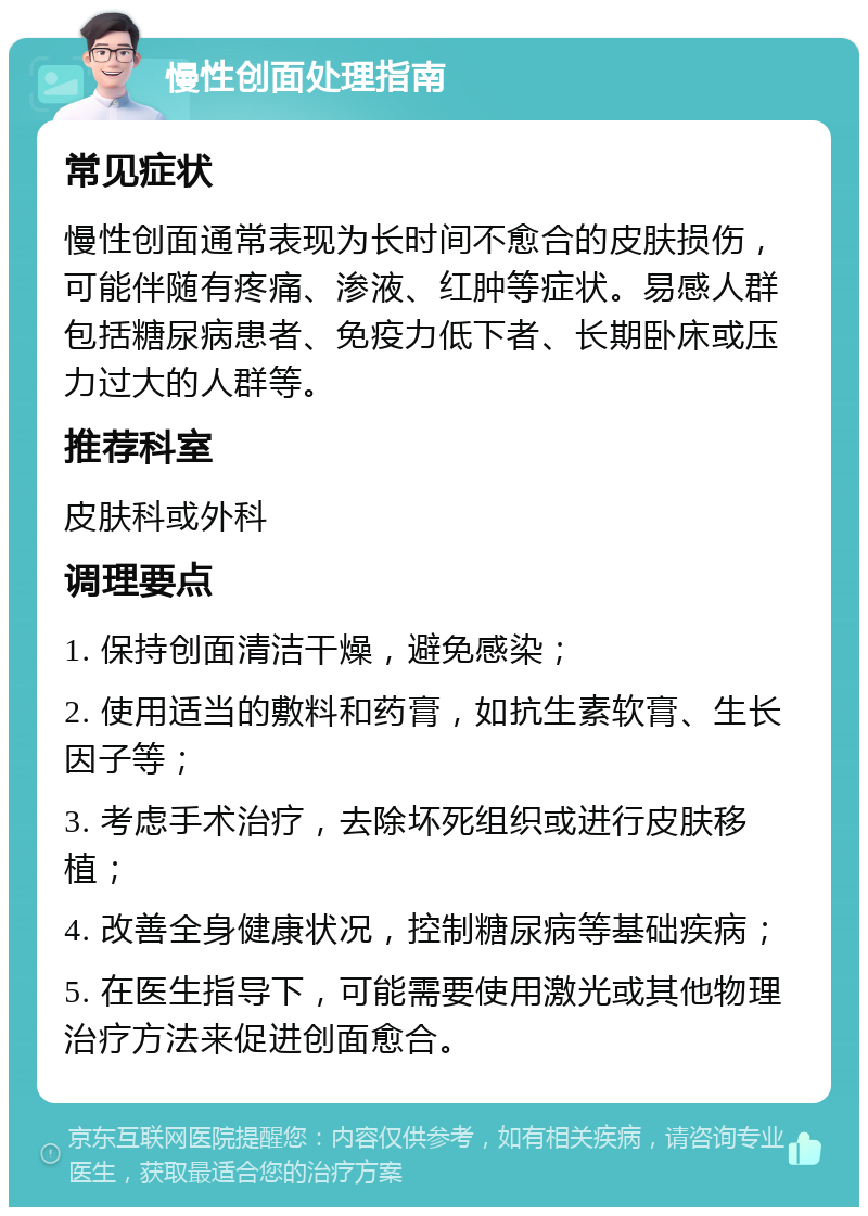 慢性创面处理指南 常见症状 慢性创面通常表现为长时间不愈合的皮肤损伤，可能伴随有疼痛、渗液、红肿等症状。易感人群包括糖尿病患者、免疫力低下者、长期卧床或压力过大的人群等。 推荐科室 皮肤科或外科 调理要点 1. 保持创面清洁干燥，避免感染； 2. 使用适当的敷料和药膏，如抗生素软膏、生长因子等； 3. 考虑手术治疗，去除坏死组织或进行皮肤移植； 4. 改善全身健康状况，控制糖尿病等基础疾病； 5. 在医生指导下，可能需要使用激光或其他物理治疗方法来促进创面愈合。