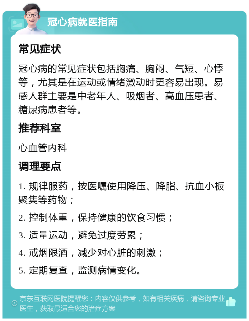 冠心病就医指南 常见症状 冠心病的常见症状包括胸痛、胸闷、气短、心悸等，尤其是在运动或情绪激动时更容易出现。易感人群主要是中老年人、吸烟者、高血压患者、糖尿病患者等。 推荐科室 心血管内科 调理要点 1. 规律服药，按医嘱使用降压、降脂、抗血小板聚集等药物； 2. 控制体重，保持健康的饮食习惯； 3. 适量运动，避免过度劳累； 4. 戒烟限酒，减少对心脏的刺激； 5. 定期复查，监测病情变化。