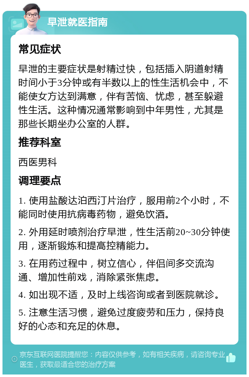 早泄就医指南 常见症状 早泄的主要症状是射精过快，包括插入阴道射精时间小于3分钟或有半数以上的性生活机会中，不能使女方达到满意，伴有苦恼、忧虑，甚至躲避性生活。这种情况通常影响到中年男性，尤其是那些长期坐办公室的人群。 推荐科室 西医男科 调理要点 1. 使用盐酸达泊西汀片治疗，服用前2个小时，不能同时使用抗病毒药物，避免饮酒。 2. 外用延时喷剂治疗早泄，性生活前20~30分钟使用，逐渐锻炼和提高控精能力。 3. 在用药过程中，树立信心，伴侣间多交流沟通、增加性前戏，消除紧张焦虑。 4. 如出现不适，及时上线咨询或者到医院就诊。 5. 注意生活习惯，避免过度疲劳和压力，保持良好的心态和充足的休息。