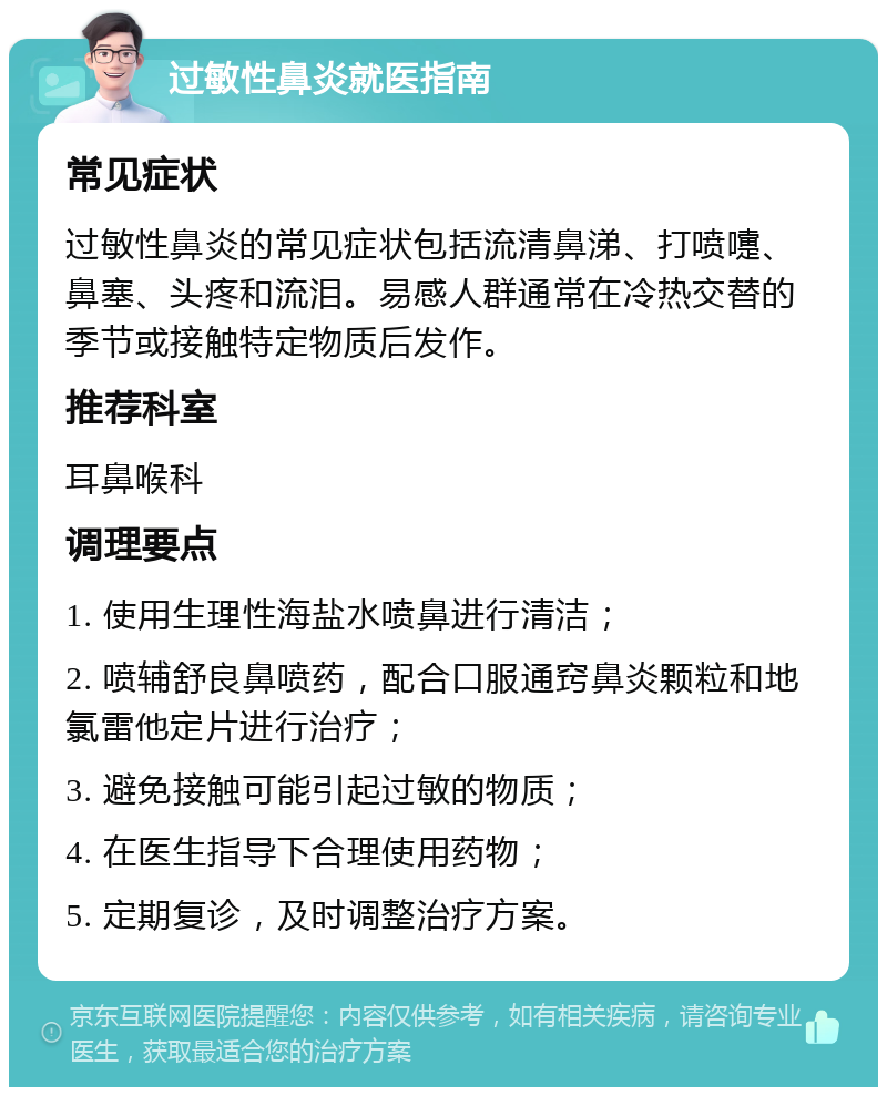 过敏性鼻炎就医指南 常见症状 过敏性鼻炎的常见症状包括流清鼻涕、打喷嚏、鼻塞、头疼和流泪。易感人群通常在冷热交替的季节或接触特定物质后发作。 推荐科室 耳鼻喉科 调理要点 1. 使用生理性海盐水喷鼻进行清洁； 2. 喷辅舒良鼻喷药，配合口服通窍鼻炎颗粒和地氯雷他定片进行治疗； 3. 避免接触可能引起过敏的物质； 4. 在医生指导下合理使用药物； 5. 定期复诊，及时调整治疗方案。