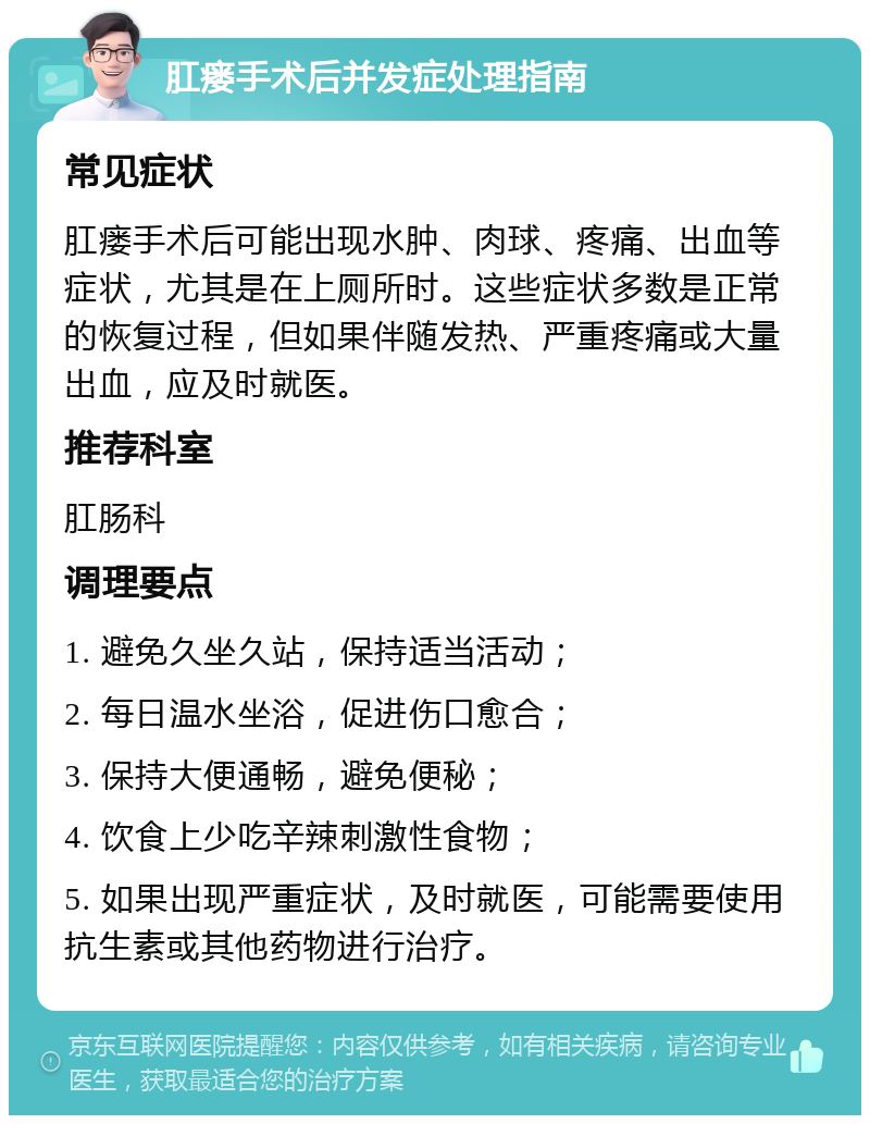 肛瘘手术后并发症处理指南 常见症状 肛瘘手术后可能出现水肿、肉球、疼痛、出血等症状，尤其是在上厕所时。这些症状多数是正常的恢复过程，但如果伴随发热、严重疼痛或大量出血，应及时就医。 推荐科室 肛肠科 调理要点 1. 避免久坐久站，保持适当活动； 2. 每日温水坐浴，促进伤口愈合； 3. 保持大便通畅，避免便秘； 4. 饮食上少吃辛辣刺激性食物； 5. 如果出现严重症状，及时就医，可能需要使用抗生素或其他药物进行治疗。