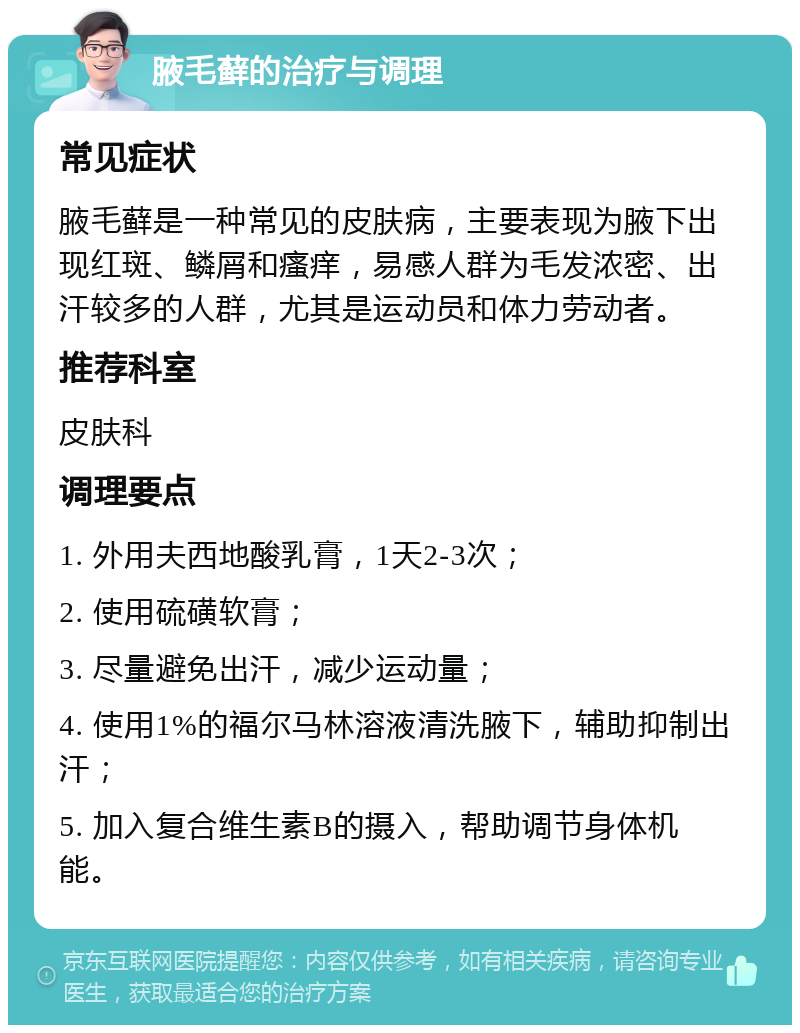 腋毛藓的治疗与调理 常见症状 腋毛藓是一种常见的皮肤病，主要表现为腋下出现红斑、鳞屑和瘙痒，易感人群为毛发浓密、出汗较多的人群，尤其是运动员和体力劳动者。 推荐科室 皮肤科 调理要点 1. 外用夫西地酸乳膏，1天2-3次； 2. 使用硫磺软膏； 3. 尽量避免出汗，减少运动量； 4. 使用1%的福尔马林溶液清洗腋下，辅助抑制出汗； 5. 加入复合维生素B的摄入，帮助调节身体机能。