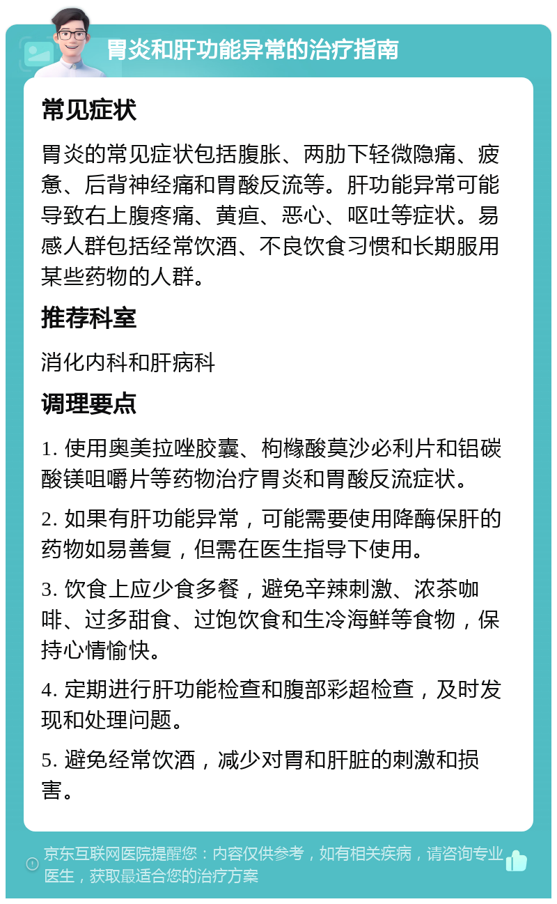 胃炎和肝功能异常的治疗指南 常见症状 胃炎的常见症状包括腹胀、两肋下轻微隐痛、疲惫、后背神经痛和胃酸反流等。肝功能异常可能导致右上腹疼痛、黄疸、恶心、呕吐等症状。易感人群包括经常饮酒、不良饮食习惯和长期服用某些药物的人群。 推荐科室 消化内科和肝病科 调理要点 1. 使用奥美拉唑胶囊、枸橼酸莫沙必利片和铝碳酸镁咀嚼片等药物治疗胃炎和胃酸反流症状。 2. 如果有肝功能异常，可能需要使用降酶保肝的药物如易善复，但需在医生指导下使用。 3. 饮食上应少食多餐，避免辛辣刺激、浓茶咖啡、过多甜食、过饱饮食和生冷海鲜等食物，保持心情愉快。 4. 定期进行肝功能检查和腹部彩超检查，及时发现和处理问题。 5. 避免经常饮酒，减少对胃和肝脏的刺激和损害。