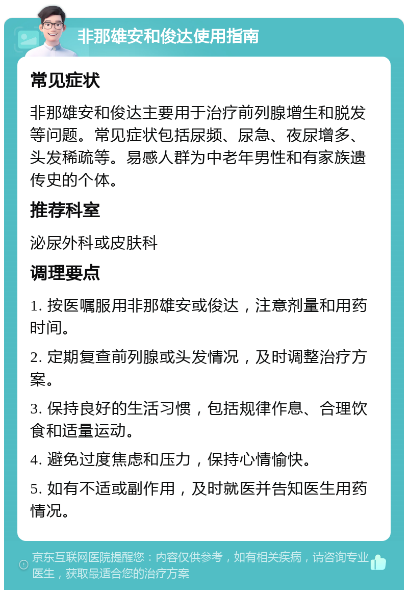 非那雄安和俊达使用指南 常见症状 非那雄安和俊达主要用于治疗前列腺增生和脱发等问题。常见症状包括尿频、尿急、夜尿增多、头发稀疏等。易感人群为中老年男性和有家族遗传史的个体。 推荐科室 泌尿外科或皮肤科 调理要点 1. 按医嘱服用非那雄安或俊达，注意剂量和用药时间。 2. 定期复查前列腺或头发情况，及时调整治疗方案。 3. 保持良好的生活习惯，包括规律作息、合理饮食和适量运动。 4. 避免过度焦虑和压力，保持心情愉快。 5. 如有不适或副作用，及时就医并告知医生用药情况。