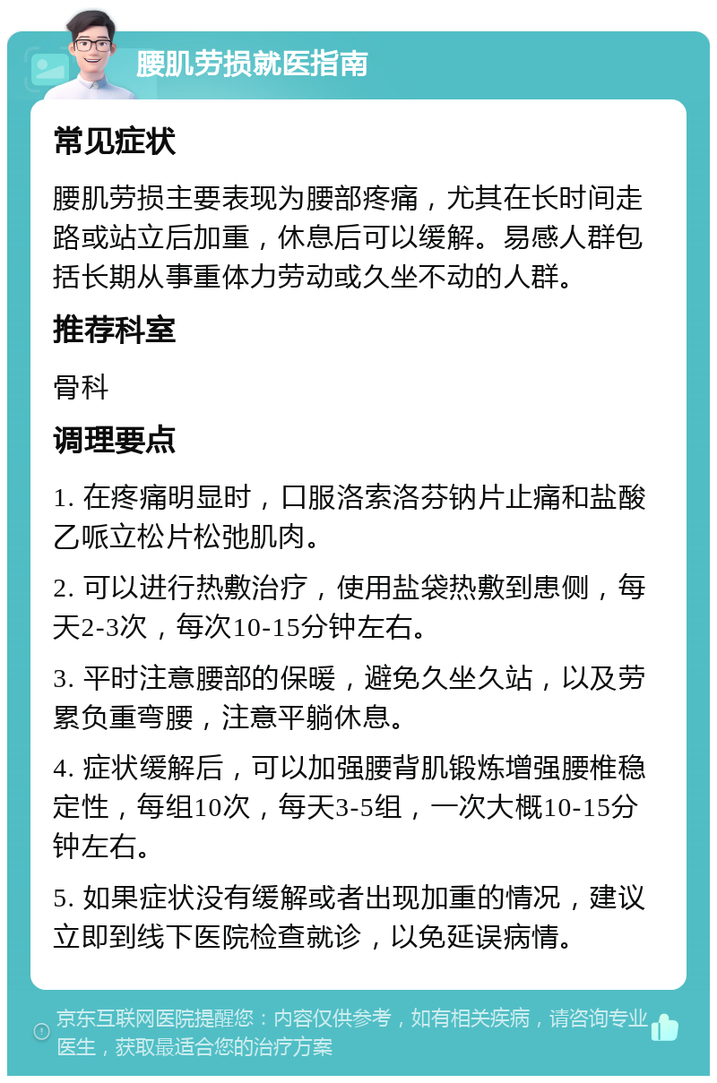 腰肌劳损就医指南 常见症状 腰肌劳损主要表现为腰部疼痛，尤其在长时间走路或站立后加重，休息后可以缓解。易感人群包括长期从事重体力劳动或久坐不动的人群。 推荐科室 骨科 调理要点 1. 在疼痛明显时，口服洛索洛芬钠片止痛和盐酸乙哌立松片松弛肌肉。 2. 可以进行热敷治疗，使用盐袋热敷到患侧，每天2-3次，每次10-15分钟左右。 3. 平时注意腰部的保暖，避免久坐久站，以及劳累负重弯腰，注意平躺休息。 4. 症状缓解后，可以加强腰背肌锻炼增强腰椎稳定性，每组10次，每天3-5组，一次大概10-15分钟左右。 5. 如果症状没有缓解或者出现加重的情况，建议立即到线下医院检查就诊，以免延误病情。