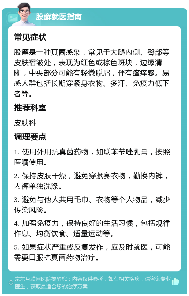 股癣就医指南 常见症状 股癣是一种真菌感染，常见于大腿内侧、臀部等皮肤褶皱处，表现为红色或棕色斑块，边缘清晰，中央部分可能有轻微脱屑，伴有瘙痒感。易感人群包括长期穿紧身衣物、多汗、免疫力低下者等。 推荐科室 皮肤科 调理要点 1. 使用外用抗真菌药物，如联苯苄唑乳膏，按照医嘱使用。 2. 保持皮肤干燥，避免穿紧身衣物，勤换内裤，内裤单独洗涤。 3. 避免与他人共用毛巾、衣物等个人物品，减少传染风险。 4. 加强免疫力，保持良好的生活习惯，包括规律作息、均衡饮食、适量运动等。 5. 如果症状严重或反复发作，应及时就医，可能需要口服抗真菌药物治疗。