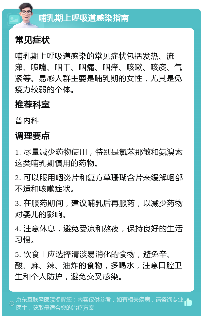 哺乳期上呼吸道感染指南 常见症状 哺乳期上呼吸道感染的常见症状包括发热、流涕、喷嚏、咽干、咽痛、咽痒、咳嗽、咳痰、气紧等。易感人群主要是哺乳期的女性，尤其是免疫力较弱的个体。 推荐科室 普内科 调理要点 1. 尽量减少药物使用，特别是氯苯那敏和氨溴索这类哺乳期慎用的药物。 2. 可以服用咽炎片和复方草珊瑚含片来缓解咽部不适和咳嗽症状。 3. 在服药期间，建议哺乳后再服药，以减少药物对婴儿的影响。 4. 注意休息，避免受凉和熬夜，保持良好的生活习惯。 5. 饮食上应选择清淡易消化的食物，避免辛、酸、麻、辣、油炸的食物，多喝水，注意口腔卫生和个人防护，避免交叉感染。