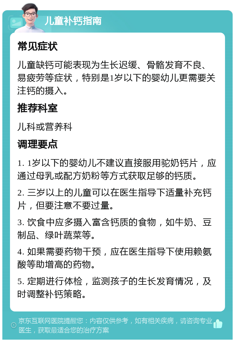 儿童补钙指南 常见症状 儿童缺钙可能表现为生长迟缓、骨骼发育不良、易疲劳等症状，特别是1岁以下的婴幼儿更需要关注钙的摄入。 推荐科室 儿科或营养科 调理要点 1. 1岁以下的婴幼儿不建议直接服用驼奶钙片，应通过母乳或配方奶粉等方式获取足够的钙质。 2. 三岁以上的儿童可以在医生指导下适量补充钙片，但要注意不要过量。 3. 饮食中应多摄入富含钙质的食物，如牛奶、豆制品、绿叶蔬菜等。 4. 如果需要药物干预，应在医生指导下使用赖氨酸等助增高的药物。 5. 定期进行体检，监测孩子的生长发育情况，及时调整补钙策略。