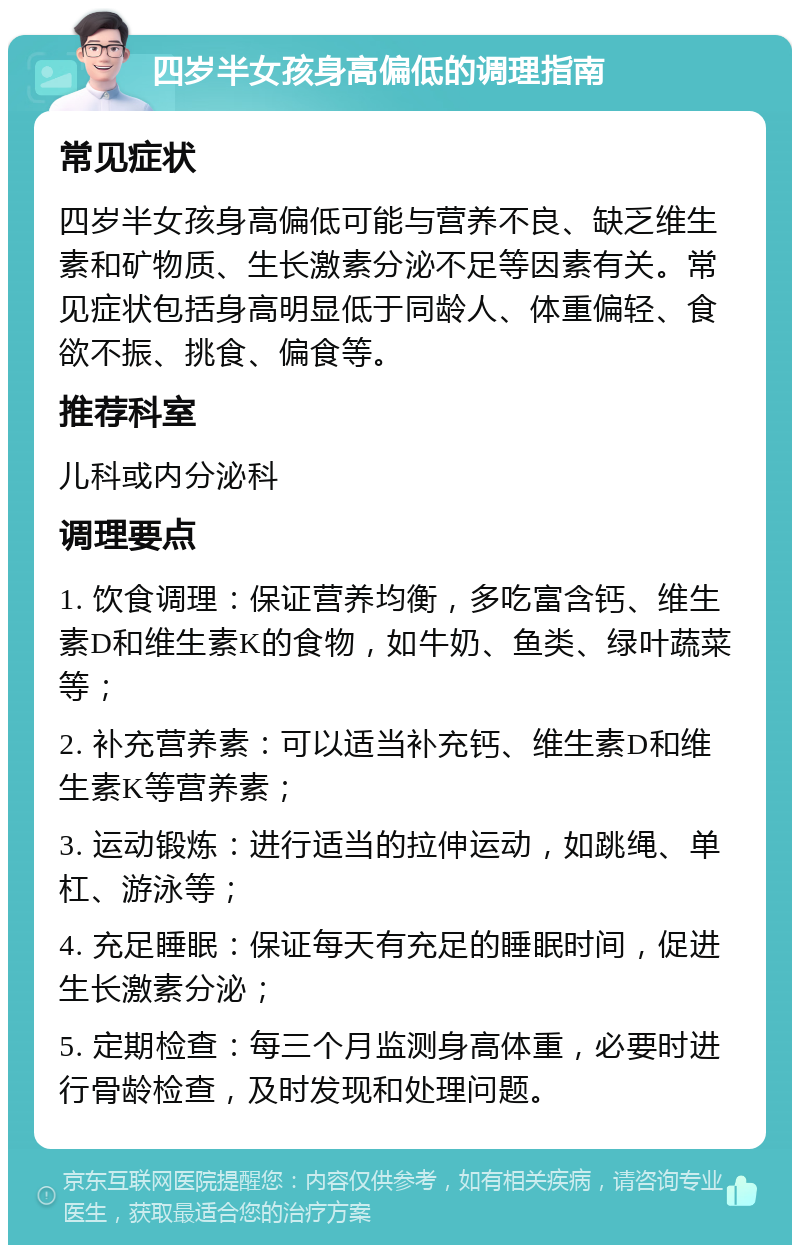 四岁半女孩身高偏低的调理指南 常见症状 四岁半女孩身高偏低可能与营养不良、缺乏维生素和矿物质、生长激素分泌不足等因素有关。常见症状包括身高明显低于同龄人、体重偏轻、食欲不振、挑食、偏食等。 推荐科室 儿科或内分泌科 调理要点 1. 饮食调理：保证营养均衡，多吃富含钙、维生素D和维生素K的食物，如牛奶、鱼类、绿叶蔬菜等； 2. 补充营养素：可以适当补充钙、维生素D和维生素K等营养素； 3. 运动锻炼：进行适当的拉伸运动，如跳绳、单杠、游泳等； 4. 充足睡眠：保证每天有充足的睡眠时间，促进生长激素分泌； 5. 定期检查：每三个月监测身高体重，必要时进行骨龄检查，及时发现和处理问题。