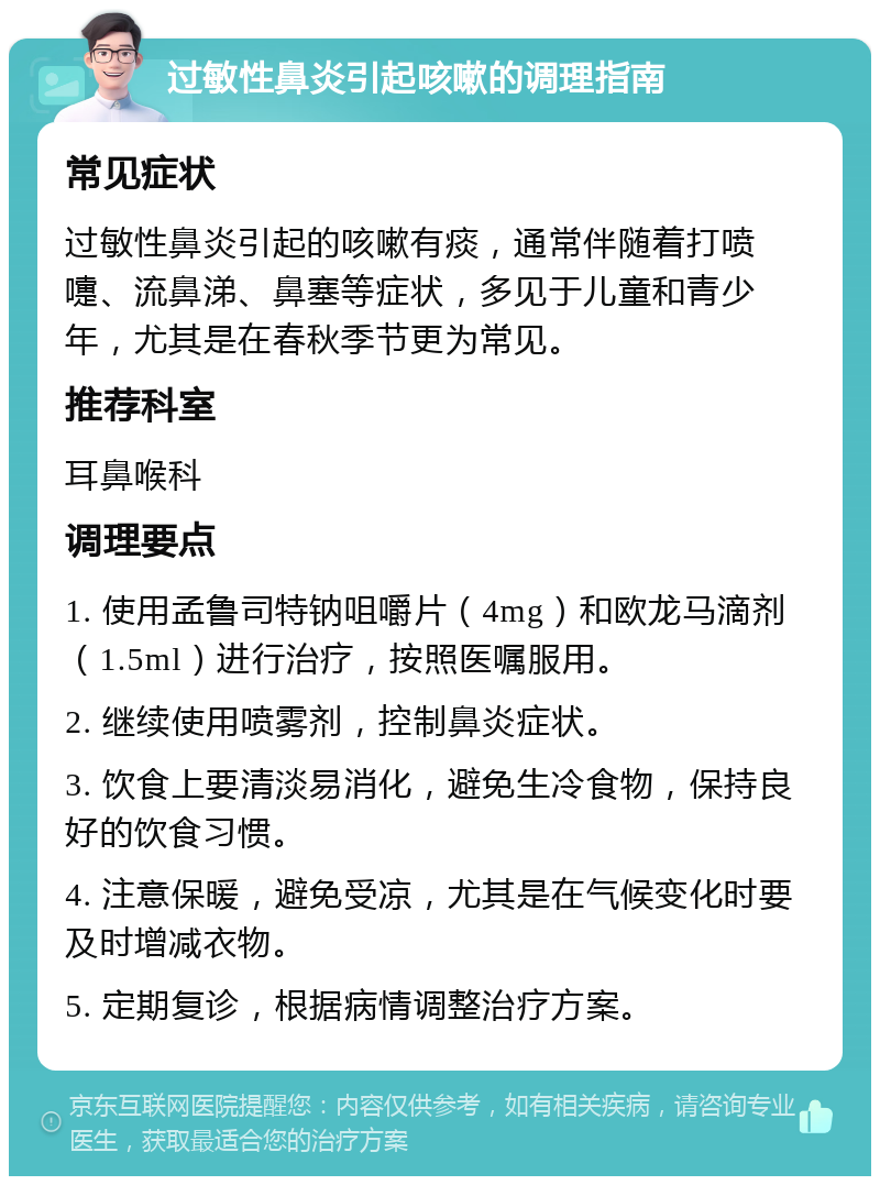 过敏性鼻炎引起咳嗽的调理指南 常见症状 过敏性鼻炎引起的咳嗽有痰，通常伴随着打喷嚏、流鼻涕、鼻塞等症状，多见于儿童和青少年，尤其是在春秋季节更为常见。 推荐科室 耳鼻喉科 调理要点 1. 使用孟鲁司特钠咀嚼片（4mg）和欧龙马滴剂（1.5ml）进行治疗，按照医嘱服用。 2. 继续使用喷雾剂，控制鼻炎症状。 3. 饮食上要清淡易消化，避免生冷食物，保持良好的饮食习惯。 4. 注意保暖，避免受凉，尤其是在气候变化时要及时增减衣物。 5. 定期复诊，根据病情调整治疗方案。