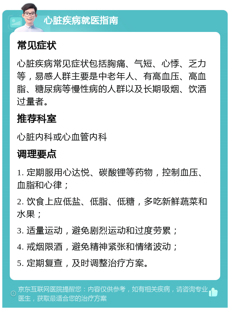 心脏疾病就医指南 常见症状 心脏疾病常见症状包括胸痛、气短、心悸、乏力等，易感人群主要是中老年人、有高血压、高血脂、糖尿病等慢性病的人群以及长期吸烟、饮酒过量者。 推荐科室 心脏内科或心血管内科 调理要点 1. 定期服用心达悦、碳酸锂等药物，控制血压、血脂和心律； 2. 饮食上应低盐、低脂、低糖，多吃新鲜蔬菜和水果； 3. 适量运动，避免剧烈运动和过度劳累； 4. 戒烟限酒，避免精神紧张和情绪波动； 5. 定期复查，及时调整治疗方案。