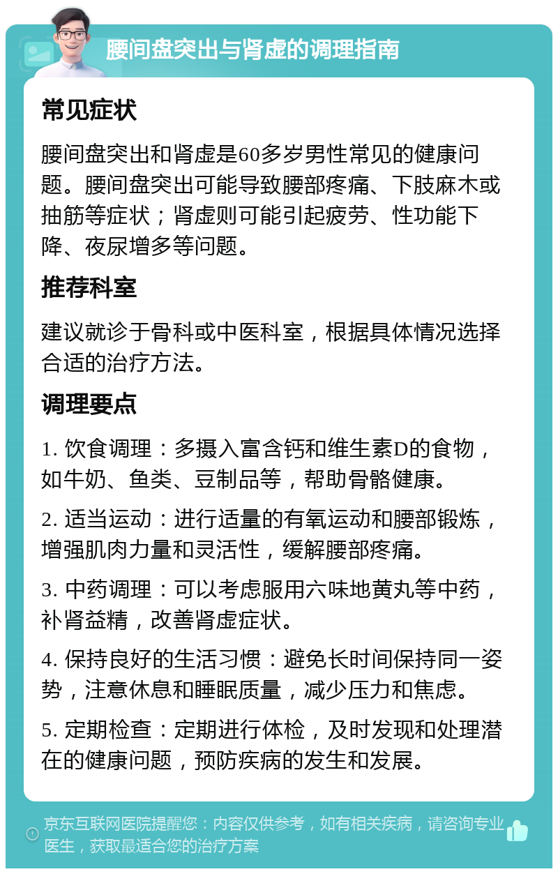 腰间盘突出与肾虚的调理指南 常见症状 腰间盘突出和肾虚是60多岁男性常见的健康问题。腰间盘突出可能导致腰部疼痛、下肢麻木或抽筋等症状；肾虚则可能引起疲劳、性功能下降、夜尿增多等问题。 推荐科室 建议就诊于骨科或中医科室，根据具体情况选择合适的治疗方法。 调理要点 1. 饮食调理：多摄入富含钙和维生素D的食物，如牛奶、鱼类、豆制品等，帮助骨骼健康。 2. 适当运动：进行适量的有氧运动和腰部锻炼，增强肌肉力量和灵活性，缓解腰部疼痛。 3. 中药调理：可以考虑服用六味地黄丸等中药，补肾益精，改善肾虚症状。 4. 保持良好的生活习惯：避免长时间保持同一姿势，注意休息和睡眠质量，减少压力和焦虑。 5. 定期检查：定期进行体检，及时发现和处理潜在的健康问题，预防疾病的发生和发展。