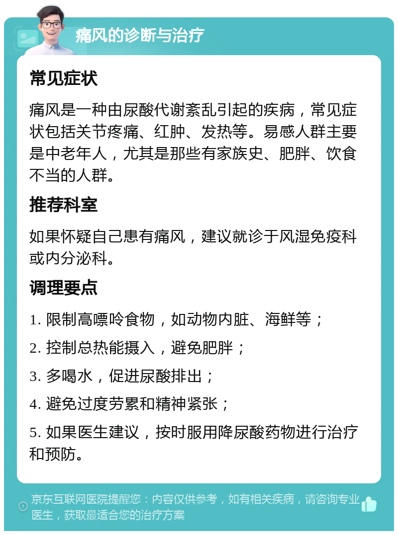 痛风的诊断与治疗 常见症状 痛风是一种由尿酸代谢紊乱引起的疾病，常见症状包括关节疼痛、红肿、发热等。易感人群主要是中老年人，尤其是那些有家族史、肥胖、饮食不当的人群。 推荐科室 如果怀疑自己患有痛风，建议就诊于风湿免疫科或内分泌科。 调理要点 1. 限制高嘌呤食物，如动物内脏、海鲜等； 2. 控制总热能摄入，避免肥胖； 3. 多喝水，促进尿酸排出； 4. 避免过度劳累和精神紧张； 5. 如果医生建议，按时服用降尿酸药物进行治疗和预防。