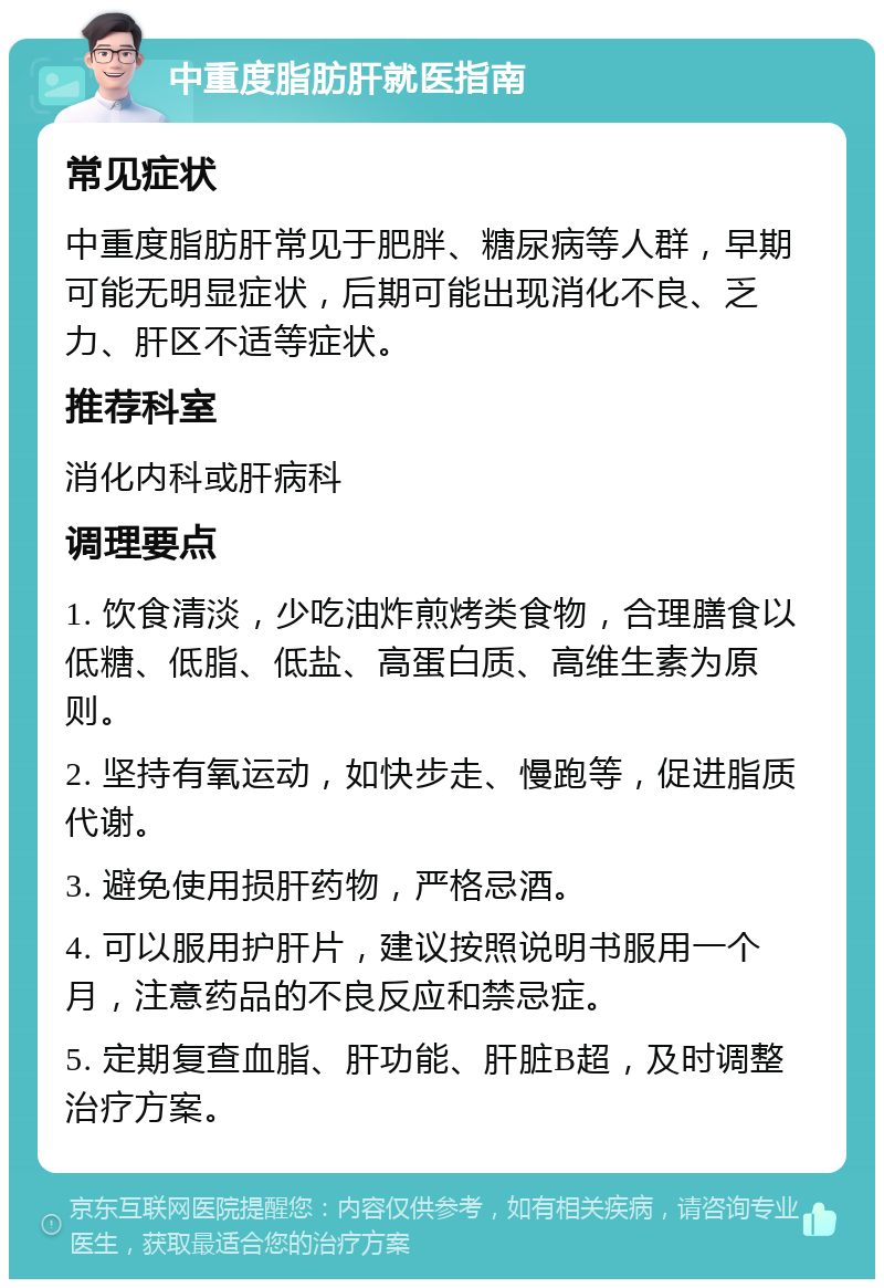 中重度脂肪肝就医指南 常见症状 中重度脂肪肝常见于肥胖、糖尿病等人群，早期可能无明显症状，后期可能出现消化不良、乏力、肝区不适等症状。 推荐科室 消化内科或肝病科 调理要点 1. 饮食清淡，少吃油炸煎烤类食物，合理膳食以低糖、低脂、低盐、高蛋白质、高维生素为原则。 2. 坚持有氧运动，如快步走、慢跑等，促进脂质代谢。 3. 避免使用损肝药物，严格忌酒。 4. 可以服用护肝片，建议按照说明书服用一个月，注意药品的不良反应和禁忌症。 5. 定期复查血脂、肝功能、肝脏B超，及时调整治疗方案。