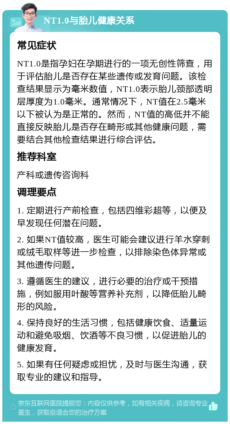 NT1.0与胎儿健康关系 常见症状 NT1.0是指孕妇在孕期进行的一项无创性筛查，用于评估胎儿是否存在某些遗传或发育问题。该检查结果显示为毫米数值，NT1.0表示胎儿颈部透明层厚度为1.0毫米。通常情况下，NT值在2.5毫米以下被认为是正常的。然而，NT值的高低并不能直接反映胎儿是否存在畸形或其他健康问题，需要结合其他检查结果进行综合评估。 推荐科室 产科或遗传咨询科 调理要点 1. 定期进行产前检查，包括四维彩超等，以便及早发现任何潜在问题。 2. 如果NT值较高，医生可能会建议进行羊水穿刺或绒毛取样等进一步检查，以排除染色体异常或其他遗传问题。 3. 遵循医生的建议，进行必要的治疗或干预措施，例如服用叶酸等营养补充剂，以降低胎儿畸形的风险。 4. 保持良好的生活习惯，包括健康饮食、适量运动和避免吸烟、饮酒等不良习惯，以促进胎儿的健康发育。 5. 如果有任何疑虑或担忧，及时与医生沟通，获取专业的建议和指导。