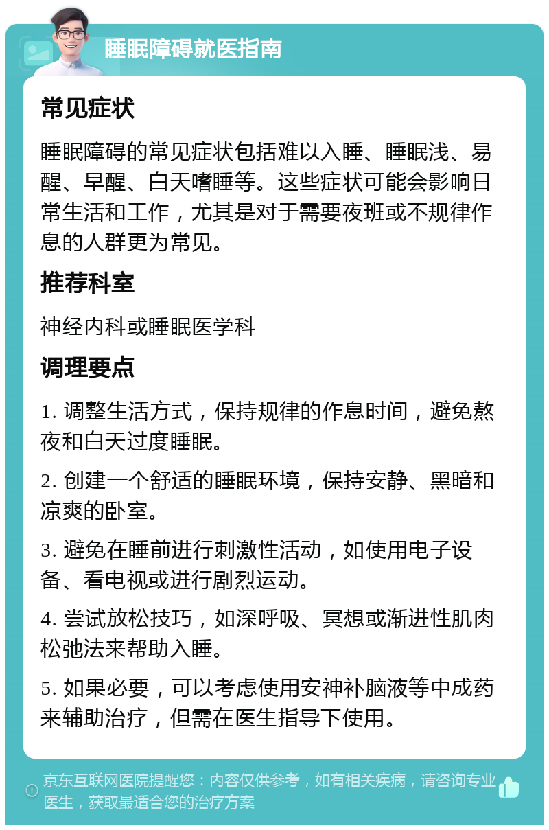 睡眠障碍就医指南 常见症状 睡眠障碍的常见症状包括难以入睡、睡眠浅、易醒、早醒、白天嗜睡等。这些症状可能会影响日常生活和工作，尤其是对于需要夜班或不规律作息的人群更为常见。 推荐科室 神经内科或睡眠医学科 调理要点 1. 调整生活方式，保持规律的作息时间，避免熬夜和白天过度睡眠。 2. 创建一个舒适的睡眠环境，保持安静、黑暗和凉爽的卧室。 3. 避免在睡前进行刺激性活动，如使用电子设备、看电视或进行剧烈运动。 4. 尝试放松技巧，如深呼吸、冥想或渐进性肌肉松弛法来帮助入睡。 5. 如果必要，可以考虑使用安神补脑液等中成药来辅助治疗，但需在医生指导下使用。