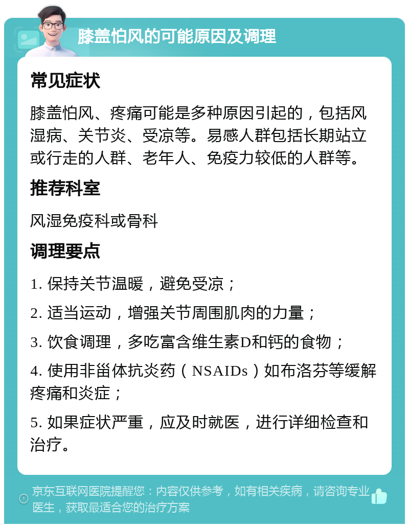 膝盖怕风的可能原因及调理 常见症状 膝盖怕风、疼痛可能是多种原因引起的，包括风湿病、关节炎、受凉等。易感人群包括长期站立或行走的人群、老年人、免疫力较低的人群等。 推荐科室 风湿免疫科或骨科 调理要点 1. 保持关节温暖，避免受凉； 2. 适当运动，增强关节周围肌肉的力量； 3. 饮食调理，多吃富含维生素D和钙的食物； 4. 使用非甾体抗炎药（NSAIDs）如布洛芬等缓解疼痛和炎症； 5. 如果症状严重，应及时就医，进行详细检查和治疗。