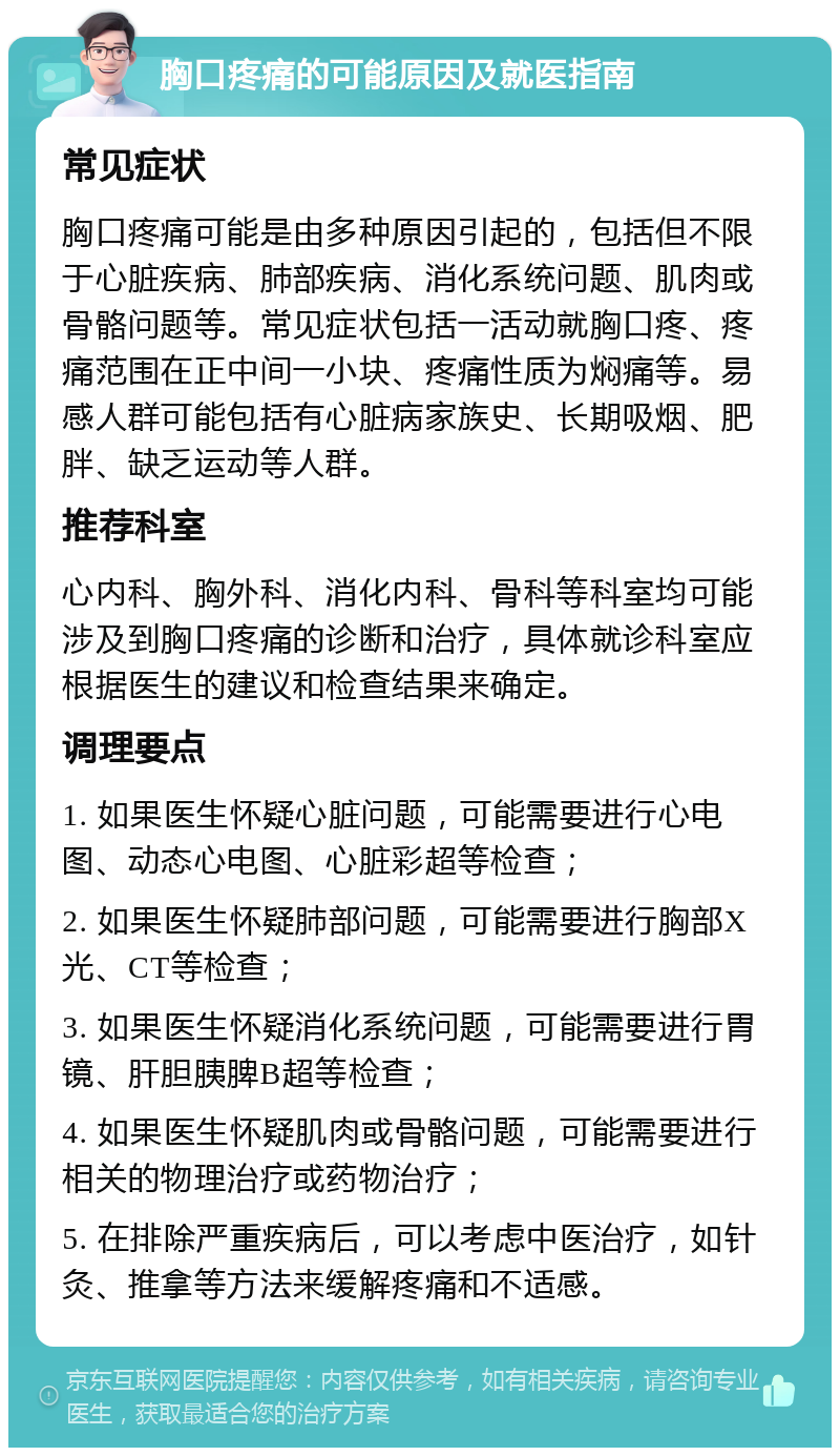 胸口疼痛的可能原因及就医指南 常见症状 胸口疼痛可能是由多种原因引起的，包括但不限于心脏疾病、肺部疾病、消化系统问题、肌肉或骨骼问题等。常见症状包括一活动就胸口疼、疼痛范围在正中间一小块、疼痛性质为焖痛等。易感人群可能包括有心脏病家族史、长期吸烟、肥胖、缺乏运动等人群。 推荐科室 心内科、胸外科、消化内科、骨科等科室均可能涉及到胸口疼痛的诊断和治疗，具体就诊科室应根据医生的建议和检查结果来确定。 调理要点 1. 如果医生怀疑心脏问题，可能需要进行心电图、动态心电图、心脏彩超等检查； 2. 如果医生怀疑肺部问题，可能需要进行胸部X光、CT等检查； 3. 如果医生怀疑消化系统问题，可能需要进行胃镜、肝胆胰脾B超等检查； 4. 如果医生怀疑肌肉或骨骼问题，可能需要进行相关的物理治疗或药物治疗； 5. 在排除严重疾病后，可以考虑中医治疗，如针灸、推拿等方法来缓解疼痛和不适感。