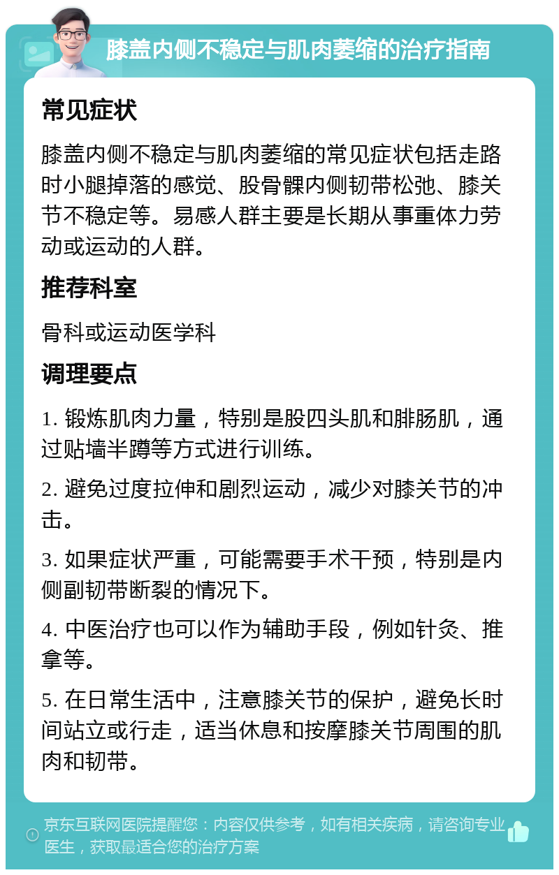 膝盖内侧不稳定与肌肉萎缩的治疗指南 常见症状 膝盖内侧不稳定与肌肉萎缩的常见症状包括走路时小腿掉落的感觉、股骨髁内侧韧带松弛、膝关节不稳定等。易感人群主要是长期从事重体力劳动或运动的人群。 推荐科室 骨科或运动医学科 调理要点 1. 锻炼肌肉力量，特别是股四头肌和腓肠肌，通过贴墙半蹲等方式进行训练。 2. 避免过度拉伸和剧烈运动，减少对膝关节的冲击。 3. 如果症状严重，可能需要手术干预，特别是内侧副韧带断裂的情况下。 4. 中医治疗也可以作为辅助手段，例如针灸、推拿等。 5. 在日常生活中，注意膝关节的保护，避免长时间站立或行走，适当休息和按摩膝关节周围的肌肉和韧带。