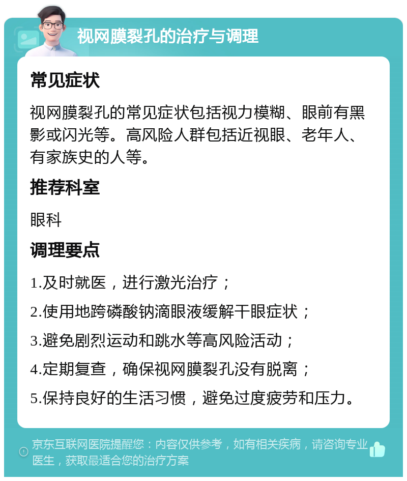 视网膜裂孔的治疗与调理 常见症状 视网膜裂孔的常见症状包括视力模糊、眼前有黑影或闪光等。高风险人群包括近视眼、老年人、有家族史的人等。 推荐科室 眼科 调理要点 1.及时就医，进行激光治疗； 2.使用地跨磷酸钠滴眼液缓解干眼症状； 3.避免剧烈运动和跳水等高风险活动； 4.定期复查，确保视网膜裂孔没有脱离； 5.保持良好的生活习惯，避免过度疲劳和压力。