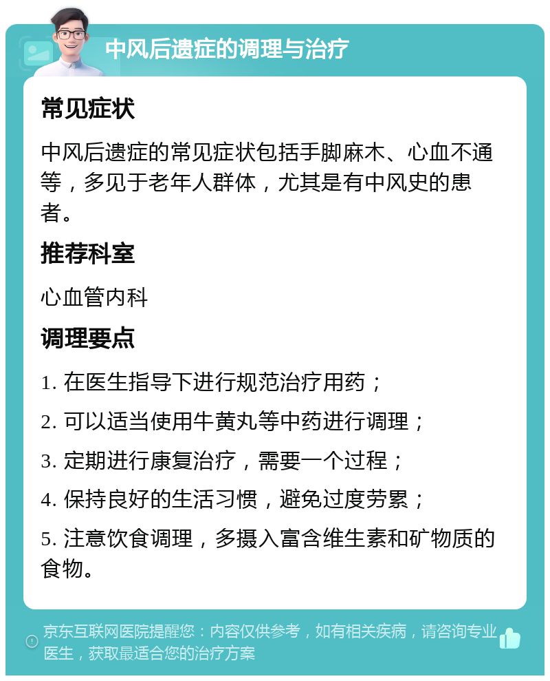 中风后遗症的调理与治疗 常见症状 中风后遗症的常见症状包括手脚麻木、心血不通等，多见于老年人群体，尤其是有中风史的患者。 推荐科室 心血管内科 调理要点 1. 在医生指导下进行规范治疗用药； 2. 可以适当使用牛黄丸等中药进行调理； 3. 定期进行康复治疗，需要一个过程； 4. 保持良好的生活习惯，避免过度劳累； 5. 注意饮食调理，多摄入富含维生素和矿物质的食物。