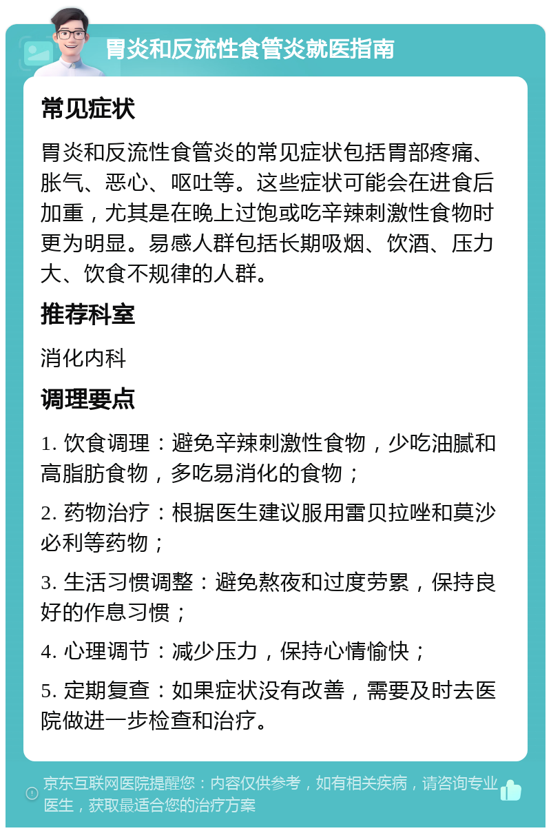 胃炎和反流性食管炎就医指南 常见症状 胃炎和反流性食管炎的常见症状包括胃部疼痛、胀气、恶心、呕吐等。这些症状可能会在进食后加重，尤其是在晚上过饱或吃辛辣刺激性食物时更为明显。易感人群包括长期吸烟、饮酒、压力大、饮食不规律的人群。 推荐科室 消化内科 调理要点 1. 饮食调理：避免辛辣刺激性食物，少吃油腻和高脂肪食物，多吃易消化的食物； 2. 药物治疗：根据医生建议服用雷贝拉唑和莫沙必利等药物； 3. 生活习惯调整：避免熬夜和过度劳累，保持良好的作息习惯； 4. 心理调节：减少压力，保持心情愉快； 5. 定期复查：如果症状没有改善，需要及时去医院做进一步检查和治疗。