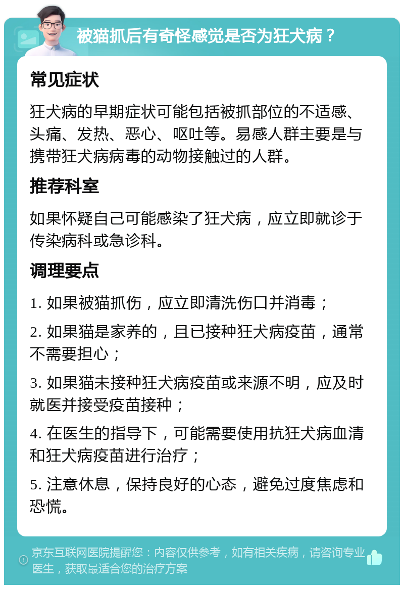 被猫抓后有奇怪感觉是否为狂犬病？ 常见症状 狂犬病的早期症状可能包括被抓部位的不适感、头痛、发热、恶心、呕吐等。易感人群主要是与携带狂犬病病毒的动物接触过的人群。 推荐科室 如果怀疑自己可能感染了狂犬病，应立即就诊于传染病科或急诊科。 调理要点 1. 如果被猫抓伤，应立即清洗伤口并消毒； 2. 如果猫是家养的，且已接种狂犬病疫苗，通常不需要担心； 3. 如果猫未接种狂犬病疫苗或来源不明，应及时就医并接受疫苗接种； 4. 在医生的指导下，可能需要使用抗狂犬病血清和狂犬病疫苗进行治疗； 5. 注意休息，保持良好的心态，避免过度焦虑和恐慌。