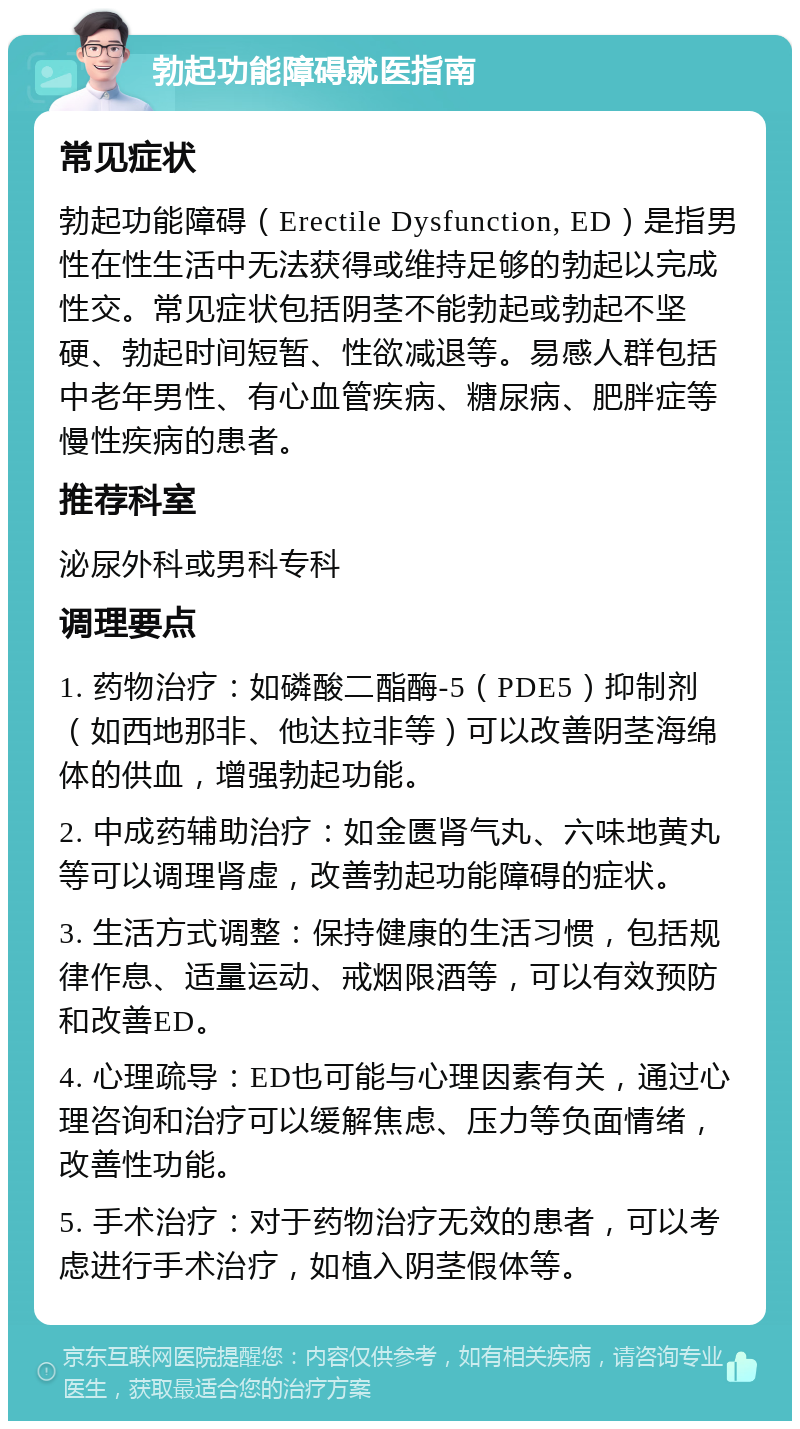 勃起功能障碍就医指南 常见症状 勃起功能障碍（Erectile Dysfunction, ED）是指男性在性生活中无法获得或维持足够的勃起以完成性交。常见症状包括阴茎不能勃起或勃起不坚硬、勃起时间短暂、性欲减退等。易感人群包括中老年男性、有心血管疾病、糖尿病、肥胖症等慢性疾病的患者。 推荐科室 泌尿外科或男科专科 调理要点 1. 药物治疗：如磷酸二酯酶-5（PDE5）抑制剂（如西地那非、他达拉非等）可以改善阴茎海绵体的供血，增强勃起功能。 2. 中成药辅助治疗：如金匮肾气丸、六味地黄丸等可以调理肾虚，改善勃起功能障碍的症状。 3. 生活方式调整：保持健康的生活习惯，包括规律作息、适量运动、戒烟限酒等，可以有效预防和改善ED。 4. 心理疏导：ED也可能与心理因素有关，通过心理咨询和治疗可以缓解焦虑、压力等负面情绪，改善性功能。 5. 手术治疗：对于药物治疗无效的患者，可以考虑进行手术治疗，如植入阴茎假体等。