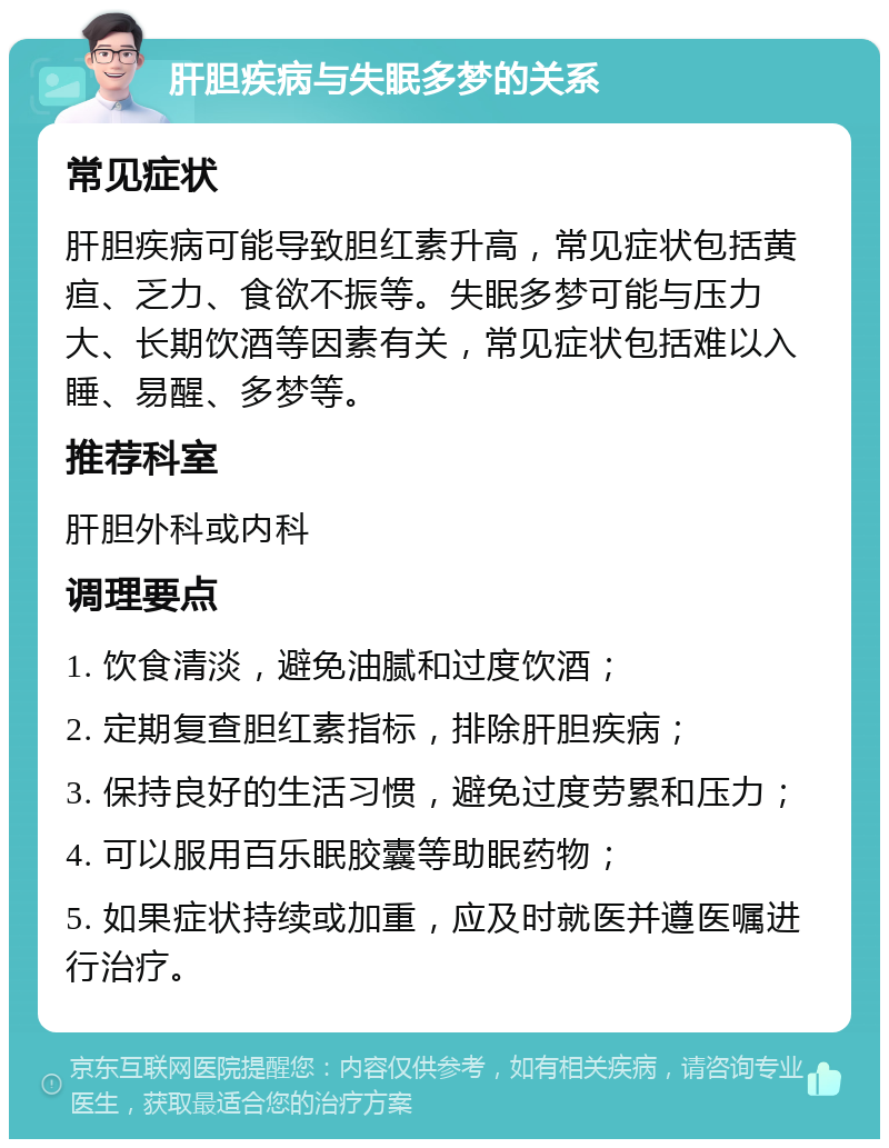 肝胆疾病与失眠多梦的关系 常见症状 肝胆疾病可能导致胆红素升高，常见症状包括黄疸、乏力、食欲不振等。失眠多梦可能与压力大、长期饮酒等因素有关，常见症状包括难以入睡、易醒、多梦等。 推荐科室 肝胆外科或内科 调理要点 1. 饮食清淡，避免油腻和过度饮酒； 2. 定期复查胆红素指标，排除肝胆疾病； 3. 保持良好的生活习惯，避免过度劳累和压力； 4. 可以服用百乐眠胶囊等助眠药物； 5. 如果症状持续或加重，应及时就医并遵医嘱进行治疗。