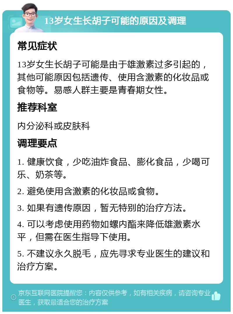 13岁女生长胡子可能的原因及调理 常见症状 13岁女生长胡子可能是由于雄激素过多引起的，其他可能原因包括遗传、使用含激素的化妆品或食物等。易感人群主要是青春期女性。 推荐科室 内分泌科或皮肤科 调理要点 1. 健康饮食，少吃油炸食品、膨化食品，少喝可乐、奶茶等。 2. 避免使用含激素的化妆品或食物。 3. 如果有遗传原因，暂无特别的治疗方法。 4. 可以考虑使用药物如螺内酯来降低雄激素水平，但需在医生指导下使用。 5. 不建议永久脱毛，应先寻求专业医生的建议和治疗方案。