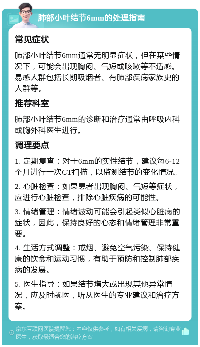 肺部小叶结节6mm的处理指南 常见症状 肺部小叶结节6mm通常无明显症状，但在某些情况下，可能会出现胸闷、气短或咳嗽等不适感。易感人群包括长期吸烟者、有肺部疾病家族史的人群等。 推荐科室 肺部小叶结节6mm的诊断和治疗通常由呼吸内科或胸外科医生进行。 调理要点 1. 定期复查：对于6mm的实性结节，建议每6-12个月进行一次CT扫描，以监测结节的变化情况。 2. 心脏检查：如果患者出现胸闷、气短等症状，应进行心脏检查，排除心脏疾病的可能性。 3. 情绪管理：情绪波动可能会引起类似心脏病的症状，因此，保持良好的心态和情绪管理非常重要。 4. 生活方式调整：戒烟、避免空气污染、保持健康的饮食和运动习惯，有助于预防和控制肺部疾病的发展。 5. 医生指导：如果结节增大或出现其他异常情况，应及时就医，听从医生的专业建议和治疗方案。