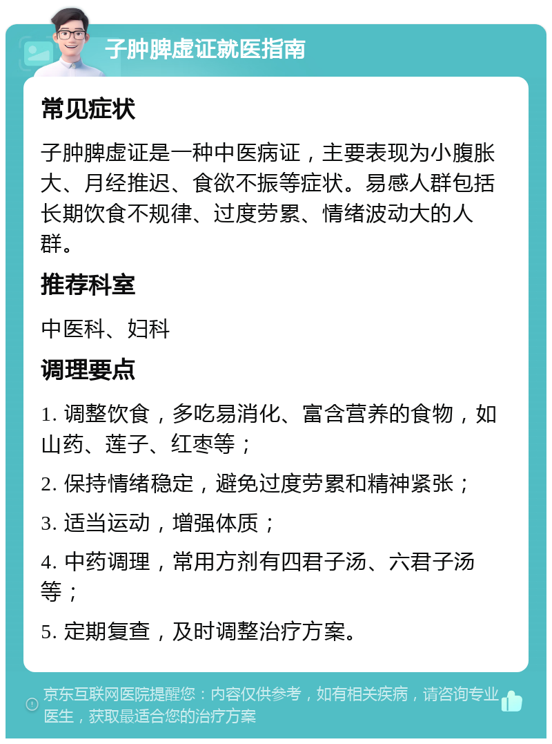 子肿脾虚证就医指南 常见症状 子肿脾虚证是一种中医病证，主要表现为小腹胀大、月经推迟、食欲不振等症状。易感人群包括长期饮食不规律、过度劳累、情绪波动大的人群。 推荐科室 中医科、妇科 调理要点 1. 调整饮食，多吃易消化、富含营养的食物，如山药、莲子、红枣等； 2. 保持情绪稳定，避免过度劳累和精神紧张； 3. 适当运动，增强体质； 4. 中药调理，常用方剂有四君子汤、六君子汤等； 5. 定期复查，及时调整治疗方案。