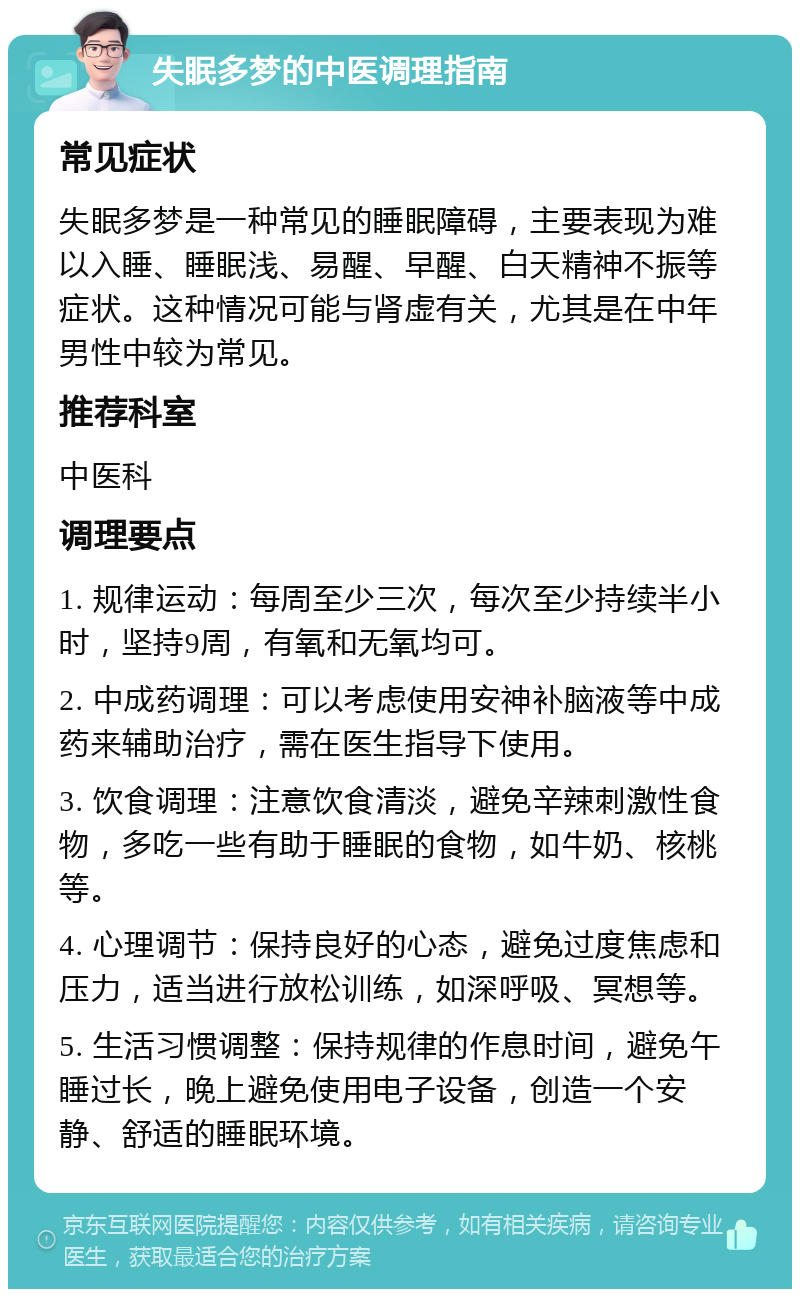 失眠多梦的中医调理指南 常见症状 失眠多梦是一种常见的睡眠障碍，主要表现为难以入睡、睡眠浅、易醒、早醒、白天精神不振等症状。这种情况可能与肾虚有关，尤其是在中年男性中较为常见。 推荐科室 中医科 调理要点 1. 规律运动：每周至少三次，每次至少持续半小时，坚持9周，有氧和无氧均可。 2. 中成药调理：可以考虑使用安神补脑液等中成药来辅助治疗，需在医生指导下使用。 3. 饮食调理：注意饮食清淡，避免辛辣刺激性食物，多吃一些有助于睡眠的食物，如牛奶、核桃等。 4. 心理调节：保持良好的心态，避免过度焦虑和压力，适当进行放松训练，如深呼吸、冥想等。 5. 生活习惯调整：保持规律的作息时间，避免午睡过长，晚上避免使用电子设备，创造一个安静、舒适的睡眠环境。