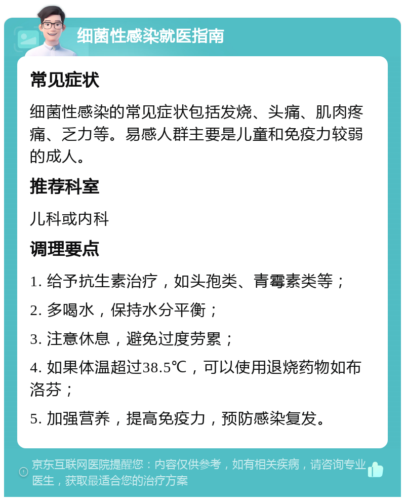 细菌性感染就医指南 常见症状 细菌性感染的常见症状包括发烧、头痛、肌肉疼痛、乏力等。易感人群主要是儿童和免疫力较弱的成人。 推荐科室 儿科或内科 调理要点 1. 给予抗生素治疗，如头孢类、青霉素类等； 2. 多喝水，保持水分平衡； 3. 注意休息，避免过度劳累； 4. 如果体温超过38.5℃，可以使用退烧药物如布洛芬； 5. 加强营养，提高免疫力，预防感染复发。