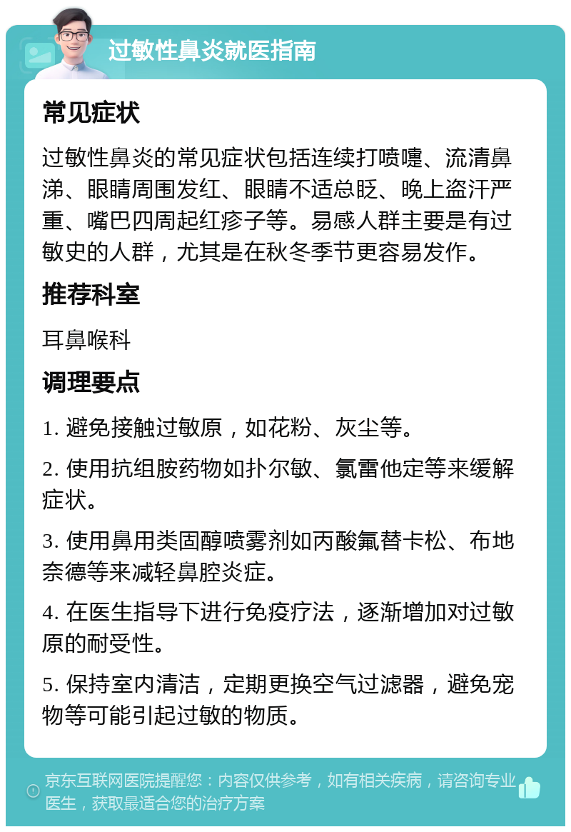 过敏性鼻炎就医指南 常见症状 过敏性鼻炎的常见症状包括连续打喷嚏、流清鼻涕、眼睛周围发红、眼睛不适总眨、晚上盗汗严重、嘴巴四周起红疹子等。易感人群主要是有过敏史的人群，尤其是在秋冬季节更容易发作。 推荐科室 耳鼻喉科 调理要点 1. 避免接触过敏原，如花粉、灰尘等。 2. 使用抗组胺药物如扑尔敏、氯雷他定等来缓解症状。 3. 使用鼻用类固醇喷雾剂如丙酸氟替卡松、布地奈德等来减轻鼻腔炎症。 4. 在医生指导下进行免疫疗法，逐渐增加对过敏原的耐受性。 5. 保持室内清洁，定期更换空气过滤器，避免宠物等可能引起过敏的物质。