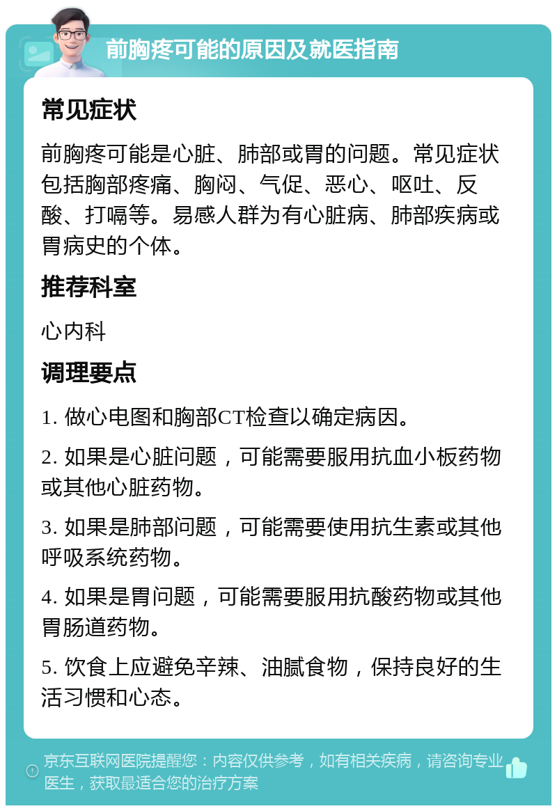 前胸疼可能的原因及就医指南 常见症状 前胸疼可能是心脏、肺部或胃的问题。常见症状包括胸部疼痛、胸闷、气促、恶心、呕吐、反酸、打嗝等。易感人群为有心脏病、肺部疾病或胃病史的个体。 推荐科室 心内科 调理要点 1. 做心电图和胸部CT检查以确定病因。 2. 如果是心脏问题，可能需要服用抗血小板药物或其他心脏药物。 3. 如果是肺部问题，可能需要使用抗生素或其他呼吸系统药物。 4. 如果是胃问题，可能需要服用抗酸药物或其他胃肠道药物。 5. 饮食上应避免辛辣、油腻食物，保持良好的生活习惯和心态。