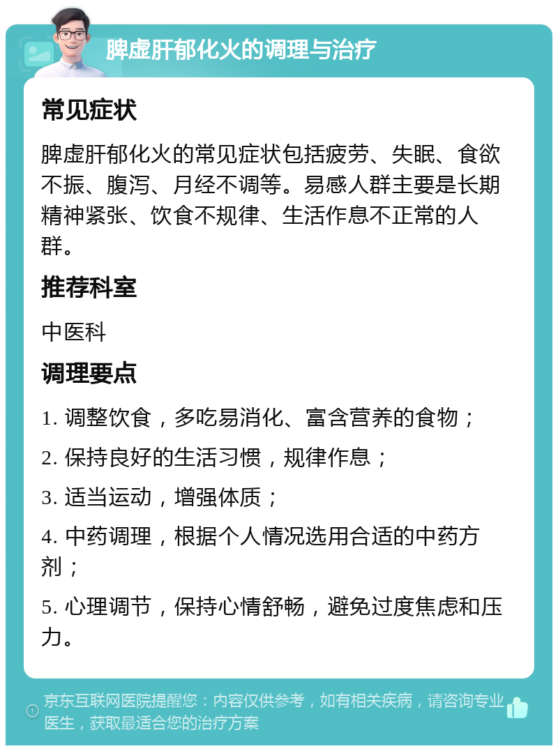 脾虚肝郁化火的调理与治疗 常见症状 脾虚肝郁化火的常见症状包括疲劳、失眠、食欲不振、腹泻、月经不调等。易感人群主要是长期精神紧张、饮食不规律、生活作息不正常的人群。 推荐科室 中医科 调理要点 1. 调整饮食，多吃易消化、富含营养的食物； 2. 保持良好的生活习惯，规律作息； 3. 适当运动，增强体质； 4. 中药调理，根据个人情况选用合适的中药方剂； 5. 心理调节，保持心情舒畅，避免过度焦虑和压力。