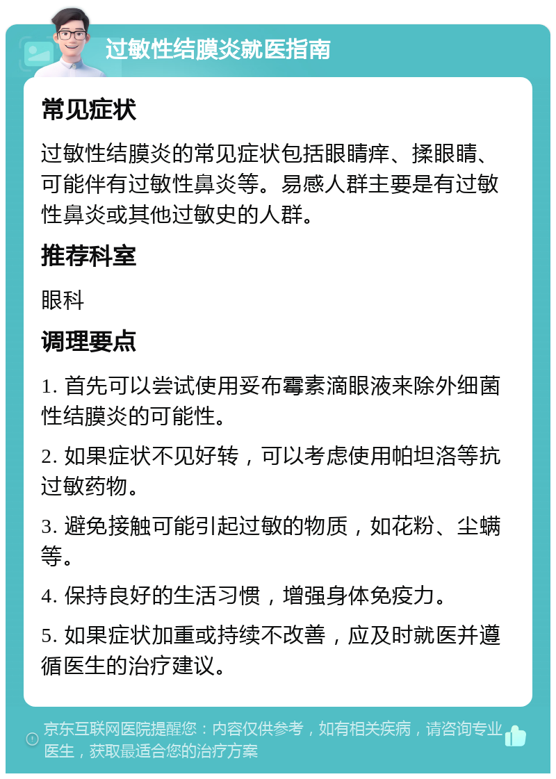 过敏性结膜炎就医指南 常见症状 过敏性结膜炎的常见症状包括眼睛痒、揉眼睛、可能伴有过敏性鼻炎等。易感人群主要是有过敏性鼻炎或其他过敏史的人群。 推荐科室 眼科 调理要点 1. 首先可以尝试使用妥布霉素滴眼液来除外细菌性结膜炎的可能性。 2. 如果症状不见好转，可以考虑使用帕坦洛等抗过敏药物。 3. 避免接触可能引起过敏的物质，如花粉、尘螨等。 4. 保持良好的生活习惯，增强身体免疫力。 5. 如果症状加重或持续不改善，应及时就医并遵循医生的治疗建议。