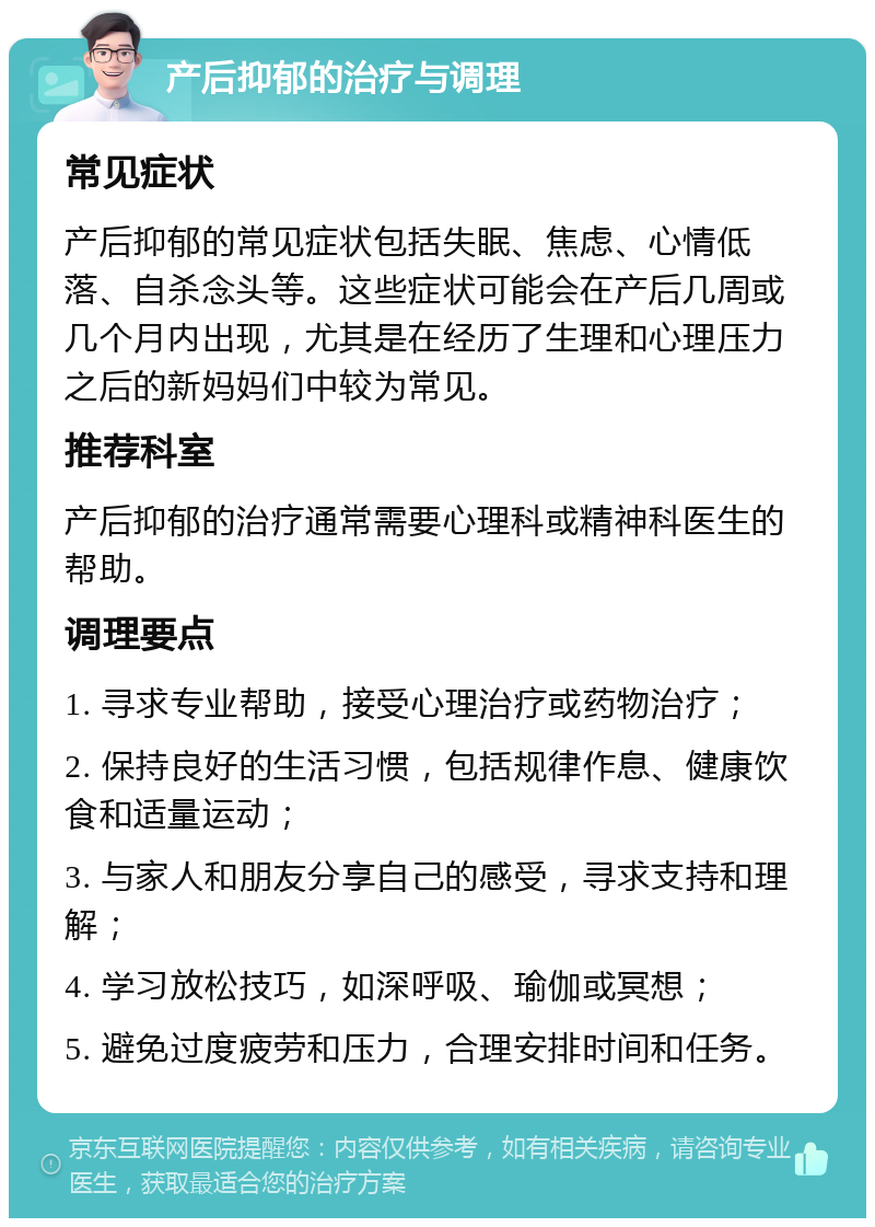 产后抑郁的治疗与调理 常见症状 产后抑郁的常见症状包括失眠、焦虑、心情低落、自杀念头等。这些症状可能会在产后几周或几个月内出现，尤其是在经历了生理和心理压力之后的新妈妈们中较为常见。 推荐科室 产后抑郁的治疗通常需要心理科或精神科医生的帮助。 调理要点 1. 寻求专业帮助，接受心理治疗或药物治疗； 2. 保持良好的生活习惯，包括规律作息、健康饮食和适量运动； 3. 与家人和朋友分享自己的感受，寻求支持和理解； 4. 学习放松技巧，如深呼吸、瑜伽或冥想； 5. 避免过度疲劳和压力，合理安排时间和任务。