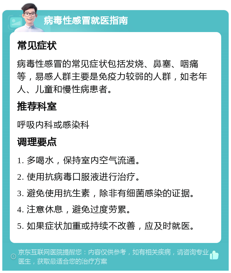 病毒性感冒就医指南 常见症状 病毒性感冒的常见症状包括发烧、鼻塞、咽痛等，易感人群主要是免疫力较弱的人群，如老年人、儿童和慢性病患者。 推荐科室 呼吸内科或感染科 调理要点 1. 多喝水，保持室内空气流通。 2. 使用抗病毒口服液进行治疗。 3. 避免使用抗生素，除非有细菌感染的证据。 4. 注意休息，避免过度劳累。 5. 如果症状加重或持续不改善，应及时就医。