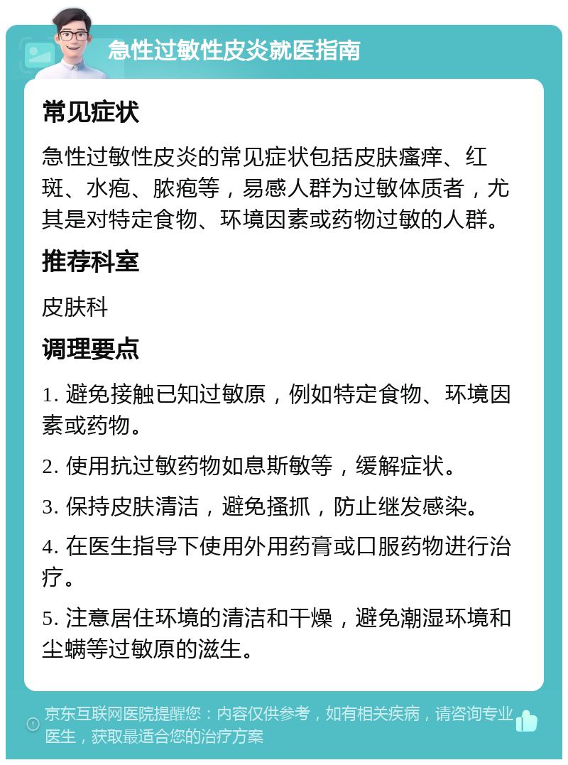 急性过敏性皮炎就医指南 常见症状 急性过敏性皮炎的常见症状包括皮肤瘙痒、红斑、水疱、脓疱等，易感人群为过敏体质者，尤其是对特定食物、环境因素或药物过敏的人群。 推荐科室 皮肤科 调理要点 1. 避免接触已知过敏原，例如特定食物、环境因素或药物。 2. 使用抗过敏药物如息斯敏等，缓解症状。 3. 保持皮肤清洁，避免搔抓，防止继发感染。 4. 在医生指导下使用外用药膏或口服药物进行治疗。 5. 注意居住环境的清洁和干燥，避免潮湿环境和尘螨等过敏原的滋生。