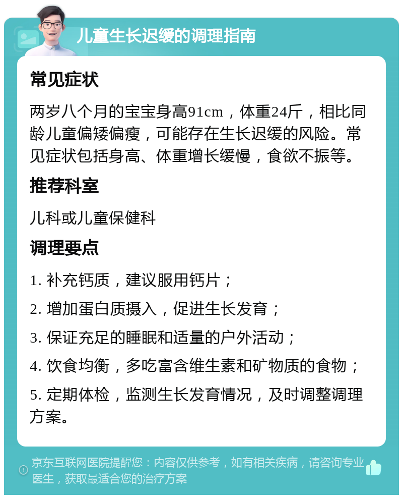 儿童生长迟缓的调理指南 常见症状 两岁八个月的宝宝身高91cm，体重24斤，相比同龄儿童偏矮偏瘦，可能存在生长迟缓的风险。常见症状包括身高、体重增长缓慢，食欲不振等。 推荐科室 儿科或儿童保健科 调理要点 1. 补充钙质，建议服用钙片； 2. 增加蛋白质摄入，促进生长发育； 3. 保证充足的睡眠和适量的户外活动； 4. 饮食均衡，多吃富含维生素和矿物质的食物； 5. 定期体检，监测生长发育情况，及时调整调理方案。