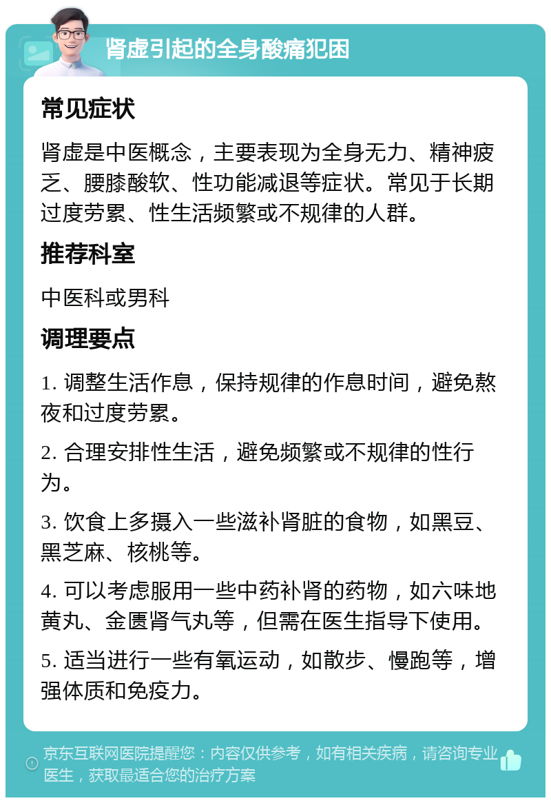 肾虚引起的全身酸痛犯困 常见症状 肾虚是中医概念，主要表现为全身无力、精神疲乏、腰膝酸软、性功能减退等症状。常见于长期过度劳累、性生活频繁或不规律的人群。 推荐科室 中医科或男科 调理要点 1. 调整生活作息，保持规律的作息时间，避免熬夜和过度劳累。 2. 合理安排性生活，避免频繁或不规律的性行为。 3. 饮食上多摄入一些滋补肾脏的食物，如黑豆、黑芝麻、核桃等。 4. 可以考虑服用一些中药补肾的药物，如六味地黄丸、金匮肾气丸等，但需在医生指导下使用。 5. 适当进行一些有氧运动，如散步、慢跑等，增强体质和免疫力。