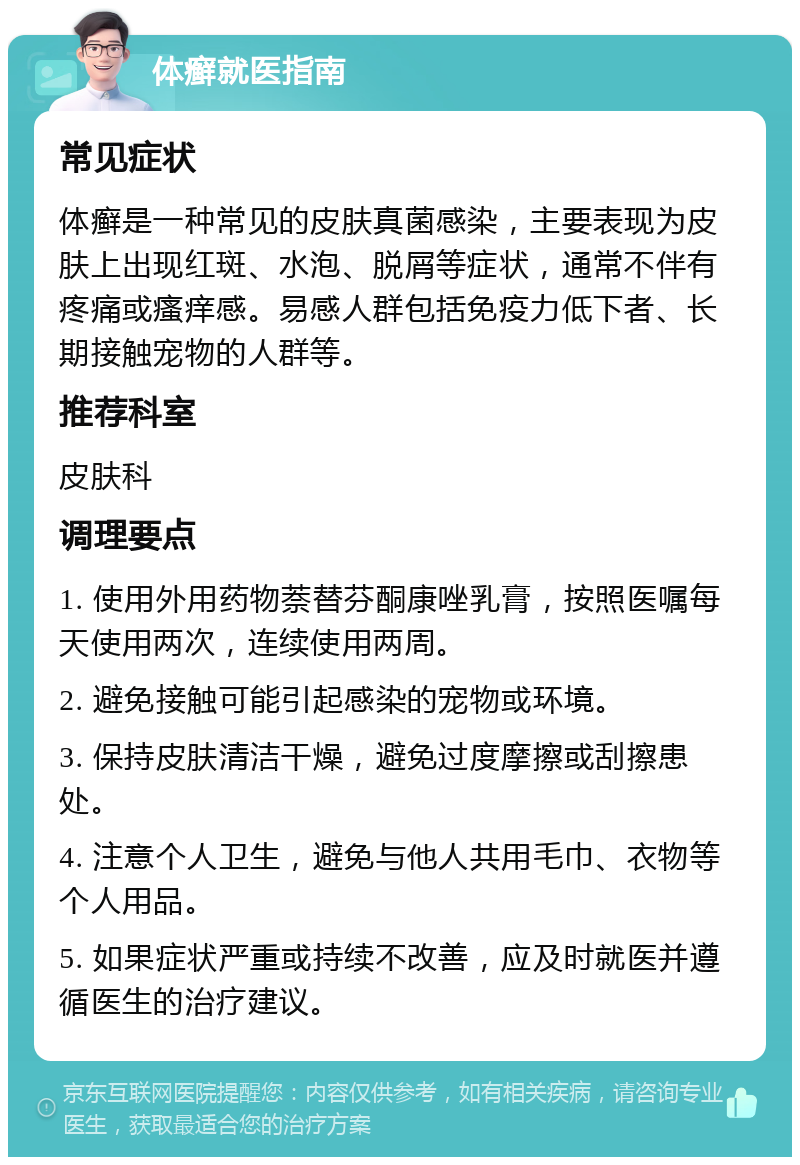 体癣就医指南 常见症状 体癣是一种常见的皮肤真菌感染，主要表现为皮肤上出现红斑、水泡、脱屑等症状，通常不伴有疼痛或瘙痒感。易感人群包括免疫力低下者、长期接触宠物的人群等。 推荐科室 皮肤科 调理要点 1. 使用外用药物萘替芬酮康唑乳膏，按照医嘱每天使用两次，连续使用两周。 2. 避免接触可能引起感染的宠物或环境。 3. 保持皮肤清洁干燥，避免过度摩擦或刮擦患处。 4. 注意个人卫生，避免与他人共用毛巾、衣物等个人用品。 5. 如果症状严重或持续不改善，应及时就医并遵循医生的治疗建议。